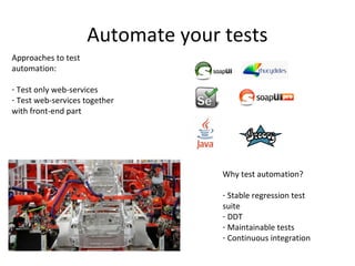 Automate your tests
Approaches to test
automation:

- Test only web-services
- Test web-services together
with front-end part




                                   Why test automation?

                                   - Stable regression test
                                   suite
                                   - DDT
                                   - Maintainable tests
                                   - Continuous integration
 