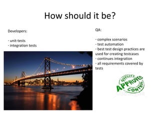 How should it be?
Developers:                       QA:

- unit-tests                      - complex scenarios
- integration tests               - test automation
                                  - best test design practices are
                                  used for creating testcases
                                  - continues integration
                                  - all requirements covered by
                                  tests
 