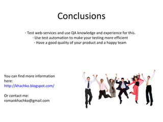 Conclusions
           - Test web-services and use QA knowledge and experience for this.
                - Use test automation to make your testing more efficient
                 - Have a good quality of your product and a happy team




You can find more information
here:
http://khachko.blogspot.com/

Or contact me:
romankhachko@gmail.com
 