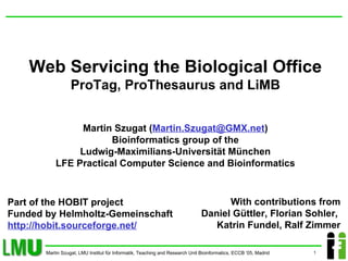 Web Servicing the Biological Office ProTag, ProThesaurus and LiMB Martin Szugat ( [email_address] ) Bioinformatics group of the Ludwig-Maximilians-Universität München LFE Practical Computer Science and Bioinformatics With contributions from  Daniel Güttler, Florian Sohler,  Katrin Fundel, Ralf Zimmer Part of the HOBIT project Funded by Helmholtz-Gemeinschaft http://hobit.sourceforge.net/ 