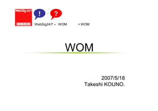 WebSig24/7 × WOM勉強会 = WOMマーケティング分科会
なぜ今WOMなのか
2007/5/18
Takeshi KOUNO.
 