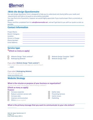 :Web site design Questionnaire
Our web design Questioner Form is designed to help you to understand and clearly define your needs and
.requirements and help us to quote as accurately as possible
You may find a lot of questions, however we would highly appreciate if you could answer them as precisely as
possible.
Please send the completed form to sales@emanmedia.net and we’ll get back to you with our quote as soon as
possible.
Contact Information
Project Name :
Brand / Category :
Location :
Person in Charge :
Phone Number:
Email Address:


Service type
*(Check as many as apply)

      Website Design “Static website”                            Website Design Template ”DWT”
      Redesigning Website                                        Website Design “PSD”

If you select (Website Design “Static website”)
(Tell us how many sections and pages you want to have?)
……pages

If you select (Redesigning Website)
(Tell us the site address)
www.youroldsite.com
Website Strategy

What is the mission or purpose of your business or organization?
(In your mind, what’s the business value of having a website?)
(Check as many as apply)
Purpose:
      Increase corporate                                         Gather data
      Reduce customer service calls                              Presenting Services
      Increase sales                                             Islamic Issues
      Improve communication                                      Publishing
      Others (please explain)


What is the primary message that you want to communicate to your site visitors?
…………………..


Web site design Questionnaire V2
4 Page 1 of
Eman Media Studio 2009 ©
 
