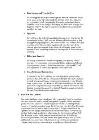 a. Data Storage and Transfer Fees

          All hosting plans are subject to storage and transfer limitations. In the
          event usage of the Service exceeds the allotted limits for a plan, you
          are responsible for all charges related to such excess stored data or
          transfers. In the event that you do not pay any applicable overage fees,
          Registrar reserves the right to suspend or disable your account until
          such fees are paid.

      b. Upgrades

          You will have the ability to upgrade the Service at any time during the
          term of your Service. Such upgrade will take effect immediately. For
          any upgrade in package level, the credit or debit card that you provided
          in connection with your initial registration for the Service will be
          charged a pro-rata amount for the higher-level Service based on the
          number of days remaining in the term. Downgrades in Service are not
          available.

      c. Billing and Renewal

          All billing and renewals will be managed by your primary service
          provider. For information concerning the billing and renewal of your
          hosting account, please refer to your primary service provider's end
          user agreement or contact your primary service provider.

      d. Cancellation and Termination

          If you cancel the Service before the end of the term, you will have
          access to the Service for the remainder of the term for which you have
          prepaid. When your Service expires or is terminated, or your domain
          name expires, your User Web Site will cease resolving on the Internet,
          you will no longer have access to the Service, and all information and
          Content contained therein will be deleted. Registrar accepts no liability
          for such deleted information or Content.

3. User Web Site Content

   You understand that you are solely and fully responsible for all information,
   data, text, software, music, sound, photographs, graphics, video, messages,
   goods, products, services or other materials ("Content"), whether publicly
   posted or privately transmitted using the Service or a User Web Site. Registrar
   does not pre-screen Content, but Registrar and its designees shall have the
   right (but not the obligation) in their sole discretion to refuse or remove any
   Content that is made available to others using the Service or on a User Web
   Site. Registrar neither endorses the Content of your User Web Site nor
   assumes responsibility for such Content. You agree that you must evaluate,
   and bear all risks associated with, the use of any Content, including any
   reliance on the accuracy, completeness, or usefulness of such Content.
 