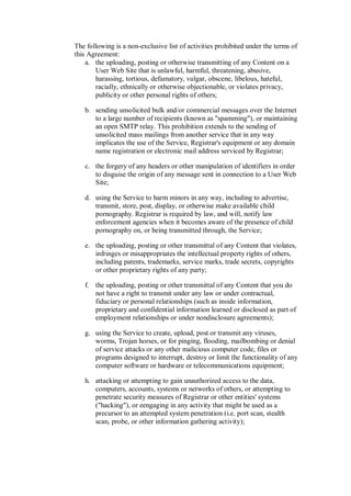 The following is a non-exclusive list of activities prohibited under the terms of
this Agreement:
    a. the uploading, posting or otherwise transmitting of any Content on a
       User Web Site that is unlawful, harmful, threatening, abusive,
       harassing, tortious, defamatory, vulgar, obscene, libelous, hateful,
       racially, ethnically or otherwise objectionable, or violates privacy,
       publicity or other personal rights of others;

   b. sending unsolicited bulk and/or commercial messages over the Internet
      to a large number of recipients (known as "spamming"), or maintaining
      an open SMTP relay. This prohibition extends to the sending of
      unsolicited mass mailings from another service that in any way
      implicates the use of the Service, Registrar's equipment or any domain
      name registration or electronic mail address serviced by Registrar;

   c. the forgery of any headers or other manipulation of identifiers in order
      to disguise the origin of any message sent in connection to a User Web
      Site;

   d. using the Service to harm minors in any way, including to advertise,
      transmit, store, post, display, or otherwise make available child
      pornography. Registrar is required by law, and will, notify law
      enforcement agencies when it becomes aware of the presence of child
      pornography on, or being transmitted through, the Service;

   e. the uploading, posting or other transmittal of any Content that violates,
      infringes or misappropriates the intellectual property rights of others,
      including patents, trademarks, service marks, trade secrets, copyrights
      or other proprietary rights of any party;

   f. the uploading, posting or other transmittal of any Content that you do
      not have a right to transmit under any law or under contractual,
      fiduciary or personal relationships (such as inside information,
      proprietary and confidential information learned or disclosed as part of
      employment relationships or under nondisclosure agreements);

   g. using the Service to create, upload, post or transmit any viruses,
      worms, Trojan horses, or for pinging, flooding, mailbombing or denial
      of service attacks or any other malicious computer code, files or
      programs designed to interrupt, destroy or limit the functionality of any
      computer software or hardware or telecommunications equipment;

   h. attacking or attempting to gain unauthorized access to the data,
      computers, accounts, systems or networks of others, or attempting to
      penetrate security measures of Registrar or other entities' systems
      ("hacking"), or eengaging in any activity that might be used as a
      precursor to an attempted system penetration (i.e. port scan, stealth
      scan, probe, or other information gathering activity);
 