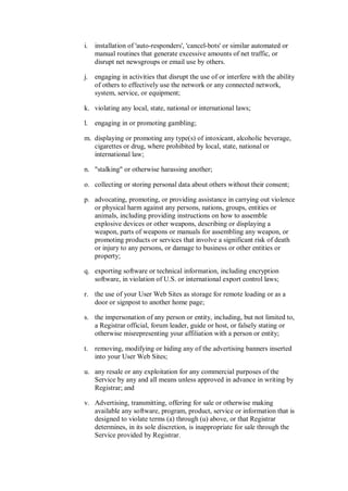 i.   installation of 'auto-responders', 'cancel-bots' or similar automated or
     manual routines that generate excessive amounts of net traffic, or
     disrupt net newsgroups or email use by others.

j.   engaging in activities that disrupt the use of or interfere with the ability
     of others to effectively use the network or any connected network,
     system, service, or equipment;

k. violating any local, state, national or international laws;

l.   engaging in or promoting gambling;

m. displaying or promoting any type(s) of intoxicant, alcoholic beverage,
   cigarettes or drug, where prohibited by local, state, national or
   international law;

n. "stalking" or otherwise harassing another;

o. collecting or storing personal data about others without their consent;

p. advocating, promoting, or providing assistance in carrying out violence
   or physical harm against any persons, nations, groups, entities or
   animals, including providing instructions on how to assemble
   explosive devices or other weapons, describing or displaying a
   weapon, parts of weapons or manuals for assembling any weapon, or
   promoting products or services that involve a significant risk of death
   or injury to any persons, or damage to business or other entities or
   property;

q. exporting software or technical information, including encryption
   software, in violation of U.S. or international export control laws;

r. the use of your User Web Sites as storage for remote loading or as a
   door or signpost to another home page;

s. the impersonation of any person or entity, including, but not limited to,
   a Registrar official, forum leader, guide or host, or falsely stating or
   otherwise misrepresenting your affiliation with a person or entity;

t. removing, modifying or hiding any of the advertising banners inserted
   into your User Web Sites;

u. any resale or any exploitation for any commercial purposes of the
   Service by any and all means unless approved in advance in writing by
   Registrar; and

v. Advertising, transmitting, offering for sale or otherwise making
   available any software, program, product, service or information that is
   designed to violate terms (a) through (u) above, or that Registrar
   determines, in its sole discretion, is inappropriate for sale through the
   Service provided by Registrar.
 