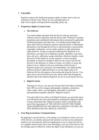 4. Copyrights

   Registrar respects the intellectual property rights of others and we ask our
   customers to do the same. Please see our copyright policy at
   http://www.register.com/agreements/copyright_policy.cgi.

5. Proprietary Rights; License Grant

      a. The Software

          You acknowledge and agree that the Service and any necessary
          software used in connection with the Service (the "Software") contains
          proprietary and confidential information that is protected by applicable
          intellectual property and other laws. You further acknowledge and
          agree that Content contained in sponsor advertisements or information
          presented to you through the Service or advertisements is protected by
          copyrights, trademarks, service marks, patents or other proprietary
          rights and laws. Except as expressly authorized by Registrar or its
          advertisers, you agree not to duplicate, modify, reproduce, rent, lease,
          loan, sell, give, sublicense, assign, distribute, otherwise transfer, create
          derivative works based on, reverse engineer, reverse assemble,
          decompile or otherwise attempt to discover any source code for the
          Service or the Software, in whole or in part, or to allow or assist any
          others to do so. Subject to the use restrictions of this Section 5,
          Registrar grants you a personal, non-transferable, non-sublicensable
          and non-exclusive right and license to use the object code of its
          Software for the sole purpose of accessing and using the Service. You
          agree not to access the Service by any means other than through the
          interface that is provided by Registrar for use in accessing the Service.

      b. Digital Content

          Through our service, you may also be provided with objects including
          their API's as well as images, photographs, templates, animations,
          video, audio, music, text and applets, and online or electronic
          documentation (together called the "Digital Content").

          You agree that if you utilize such Digital Content, you must first agree
          to be bound by the terms and conditions of Registrar's Digital Content
          License Agreement (the "Digital Content License") (included at the
          end of this Agreement). IF YOU DO NOT ACCEPT THE TERMS
          AND CONDITIONS OF THE DIGITAL CONTENT LICENSE, DO
          NOT DOWNLOAD ANY DIGITAL CONTENT.

6. Your Representations; Communications

   By applying to use the Service, or by asking us to maintain or renew your use
   of the Service, you hereby represent and warrant to us that (a) any statements
   made by you in connection with your application to use or renew the Service
   are complete and accurate; (b) to your knowledge, your use of the Service will
   not infringe upon or otherwise violate the rights of any third party; (c) you are
 