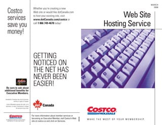 MARCH
                                                                                                                                                                           2006
                                                   Whether you’re creating a new
    Costco                                         Web site or would like dotCanada.com

    services                                       to host your existing site, visit
                                                   www.dotCanada.com/costco or
                                                                                                                                     Web Site
    save you                                       call 1 866 749-4678 today!
                                                                                                                               Hosting Service
    money!


                                                   GETTING
                                                   NOTICED ON
                                                   THE NET HAS
                                                   NEVER BEEN
 Be sure to ask about
                                                   EASIER!
additional benefits for
 Executive Members.

Availability of services may vary by province,
                 territory or region of Canada.

  Costco Wholesale reserves the right, at its
 discretion, to cancel, discontinue or change
                     the services at any time.




                                                  For more information about member services or
                                                                                                     06EX1042




 ®: Registered trademark of Price Costco
                                                  becoming an Executive Member, visit Costco’s Web              M A K E T H E M O S T O F Y O U R M E M B E R S H I P.
  International, Inc. used under license.         site at costco.ca and click on Services.
 