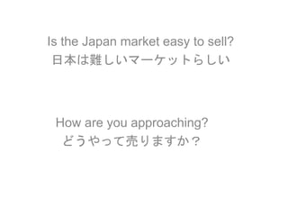 Is the Japan market easy to sell?
日本は難しいマーケットらしい
How are you approaching?
どうやって売りますか？
 