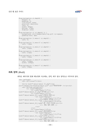 실전 웹 표준 가이드
- 101 -
#top-navigation ul.depth2 {
margin: 0;
padding: 0;
list-style: none;
position: absolute;
left: 0;
width: 800px;
bottom: -27px;
display: none;
}
#top-navigation ul ul.depth2 li {
background: url(/images/menu/top.gif) no-repeat;
padding-left: 6px;
}
#top-navigation li.menu-1 ul.depth2 {
left: 0;
}
#top-navigation li.menu-2 ul.depth2 {
left: -10px;
}
#top-navigation li.menu-3 ul.depth2 {
left: 135px;
}
#top-navigation li.menu-4 ul.depth2 {
left: 115px;
}
#top-navigation li.menu-5 ul.depth2 {
left: -20px;
}
#top-navigation li.menu-6 ul.depth2 {
left: -165px;
width: 1040px;
}
#top-navigation li.menu-7 ul.depth2 {
left: 190px;
}
좌측 영역 (#sub)
좌측은 페이지의 현재 메뉴명과 서브메뉴, 검색, 외부 링크 영역으로 이루어져 있다.
<div id="sub">
<div id="visual"></div>
<h1><a href="/about/about_01.php"><img
src="/images/nav/heading/about.gif" alt="재경부안내" /></a></h1>
<div id="sub-navigation">
<ul class="depth2">
<li class="menu-7-1"><a
href="/about/about_01.php">인사말</a></li>
<li class="menu-7-2"><a
href="/about/about_02_1.php">부총리/차관</a>
<ul class="depth3">
<li class="menu-7-2-1"><a
href="/about/about_02_1.php">부총리 프로필</a></li>
<li class="menu-7-2-2"><a
href="/about/about_02_2.php">제 1 차관 프로필</a></li>
<!-- 메뉴 항목 생략 -->
</ul>
</li>
<li class="menu-7-3"><a
href="/about/about_03_1.php">재정경제부는</a>
<ul class="depth3">
<li class="menu-7-3-1"><a
href="/about/about_03_1.php">소개</a></li>
<li class="menu-7-3-2"><a
href="/about/about_03_2.php">연혁</a></li>
<!-- 메뉴 항목 생략 -->
 