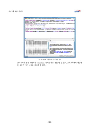 실전 웹 표준 가이드
- 121 -
그림 30 HTML Tidy를 통한 유효성 검사
브라우져의 우측 하단에서 validation 결과를 바로 확인 할 수 있고, 소스보기에서 해당하
는 부분과 에러 내용을 살펴볼 수 있다.
 