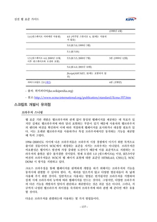 실전 웹 표준 가이드
- 137 -
(1998년 6월)
1.4 (넷스케이프 서버에만 사용됨) 4.0 (비주얼 스튜디오 6, IE에는 사용되
지 않음)
5.0 (IE 5.0, 1999년 3월)
5.1 (IE 5.01)
1.5 (넷스케이프 6.0, 2000년 11월;
이후 넷스케이프와 모질라 포함)
5.5 (IE 5.5, 2000년 7월) 3판 (1999년 12월)
5.6 (IE 6.0, 2001년 10월)
JScript(ASP.NET; IE에는 포함되지 않
음)
자바스크립트 2.0 (제안) 4판 (진행중)
- 출처: 위키퍼디아(ko.wikiperdia.org)
- 참고: http://www.ecma-international.org/publication/standard/Ecma-357.htm
스크립트 개발시 유의점
브라우저 스니핑
웹 표준 기반 개발은 웹브라우저와 관계 없이 통일된 웹페이지를 제공하는 데 목표가 있
지만 실제로 웹브라우저에 따라 달리 표현하는 부분이 있기 때문에 사용자의 웹브라우저
의 벤더와 버전을 확인하여 이에 따라 적절하게 웹페이지를 표시하거나 대응할 필요가 있
다. 이는 오래된 웹브라우저를 사용하거나 특정 브라우저에서만 동작하는 기능을 제공할
때 특히 그렇다.
1994~2000년도 사이에 나온 브라우저들은 브라우저 시장 경쟁에서 이기기 위한 목적으로
출시된 것들이어서 W3C에서 제정하는 표준을 지키는 브라우저는 아니었다. 브라우저간
비호환성은 웹서비스 발전에 가장 중대한 도전이기 때문에 이를 표준적으로 지원하는 브
라우저의 출현은 필수 불가결한 것이었다. 현재 모질라 1.0 (넷스케이프6) 이상, IE5.5이상
버전의 브라우저들은 W3C의 웹 페이지 표현에 대한 표준인 HTML4.0, CSS1/2, W3C
DOM 시 방식을 지원하고 있다.
크로스 브라우징을 통해 웹페이지를 완벽하게 개발을 하기 위해서는 브라우저의 기능을
동작시에 판별할 수 있어야 한다. 즉, 에러를 일으키지 않고 다양한 방문자들이 폭 넓게
사용해 주기 위한 것이다. 일반적으로 사용되는 방법은 번거럽지만 브라우저를 식별하여
설계 시에 브라우저의 능력에 띠라 웹페이지를 만드는 것이다. 그렇지만, 다양한 브라우저
의 다른 기능을 개발자가 알아서 판단하고 제공한다는 것은 쉬운 일은 아니다. 그러나, 지
금까지 나열된 웹브라우저 차이점을 숙지하여 브라우저에 따라 판별 해 준다면 매우 유용
할 것이다.
다음은 브라우저를 판별하는데 사용하는 몇 가지 방법들이다.
 