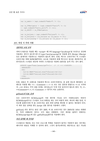 실전 웹 표준 가이드
- 140 -
var is_webtv = (agt.indexOf("webtv") != -1);
var is_TVNavigator = ((agt.indexOf("navio") != -1)
|| (agt.indexOf("navio_aoltv") != -1));
var is_AOLTV = is_TVNavigator;
var is_hotjava = (agt.indexOf("hotjava") != -1);
var is_hotjava3 = (is_hotjava && (is_major == 3));
var is_hotjava3up = (is_hotjava && (is_major >= 3));
코드 작성 시 주의 사항
일반적인 코딩 규칙
자바스크립트를 사용할 때는 <script> 태그에 language="JavaScript"를 속성으로 선언해
사용하는 경우가 있는데 반드시 type="text/javascript"를 사용해 준다. JScript, VBscript
등은 IE에서만 사용하므로 사용하지 않도록 한다. 또한, 텍스트 브라우저나 비 스크립트
브라우저를 위해 NOSCRIPT라는 요소를 사용하여 대체 텍스트나 링크를 제공하거나, 클
라이언트측 스크립트 대신에 서버측 스크립트를 사용해 호환성을 높여 주는 것이 좋다.
<SCRIPT type="text/javascript"><!-- // // --> </SCRIPT>
<NOSCRIPT>
<UL>
<LI><A HREF="choice1.html">Choice1</A></LI>
<LI><A HREF="choice2.html">Choice2</A></LI>
</UL>
</NOSCRIPT>
또한, 내용은 꼭 코멘트를 사용하여 텍스트 브라우저에서도 잘 표현 되도록 해야한다. 코
멘트를 사용할 때는 <!--- -Comment-------> 로 쓰는 것은 잘못된 방법으로 <!--로 시작하
여 -->로 끝내고, 주석 내용 안에는 하이폰(-)이 두개 이상 들어가지 않도록 한다. 즉, <!--
==Comment==-->, <!-- Comment --> 방식이 바른 표현이다.
getYear()의 Y2K 문제
모든 브라우저가 ECMAscript의 기본 함수와 기능을 모두 지원하고있다. 따라서
ECMAScript만으로 스크립트 프로그래밍을 하는 것이 바람직 하다. 하나의 예를 들면, 국
민은행 홈페이지에 비 IE 브라우저로 접속 하면 날짜를 확인할 수 없다는 에러창이 뜬다.
이 에러 창은 날짜를 받는 Jscript 전용 함수를 사용해서 그렇다.
getYear() 라는 함수는 IE인 경우 2005, 비 IE 브라우저인 경우 2005년을 105로 반환한
다. 특히 1998년의 경우는 모두 98로 반환한다. 이런 에러를 없애기 위해서는
ECMAscript Spec에 있는 getFullYear()함수를 사용해야 한다.
속성 입력할 때 주의점
스크립트나 애플릿, 또는 다른 프로그램 객체를 사용하지 않거나 지원하지 않는 경우에도
페이지의 내용을 이해할 수 있어야 한다. 그것이 불가능하다면, 대안적으로 접근 가능한
 