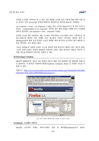 실전 웹 표준 가이드
- 145 -
이러한 스크립트 디버거로 알 수 있는 것은 DOM 요소와 속성 사용에 대한 에러 처리 같
은 것이다. 만약 Javascript 문법에 대해서도 확인하고자 한다면, Strict로 처리한다.
var response = true; var response = false; 라는 코드를 Strict모드로 한 경우 흔히 나
타나는 "redeclaration of var response" 에러의 경우 위의 문법을 아래와 같이 수정해야
에러가 없어진다. var response = true; response = false;
유사한 기능을 하는 IE에서도 MS 스크립트 디버거라는 프로그램이 있다. 기본적으로 자
바스크립트에 에러가 나면 아래와 같은 경고창이 나온다. 여기에는 에러가 생긴 곳
(Breakpoint)의 행과 문자 위치만 나오며 특별한 에러 메시지가 표시되지 않기 때문에 오
류를 찾아내는 것이 쉽지는 않다.
그리고, HTML의 표현상 오류는 소스를 간단히 살펴 봄으로서 해결이 되는 경우가 많다.
그러나 자바스크립트 문법과 DOM의 사용상의 오류는 쉽게 알아내기 힘들다. 따라서 이
러한 경우를 대비하여 디버거를 사용할 수 있다.
IE Developer Toolbar
MS에서 2004년부터 새로운 IE7 버전을 만들기 위해 꾸린 IE팀에서 웹 개발자를 위해 만
든 툴바이다. 이 툴바를 이용하면 DOM Explorer, Validator, Ruler 등 다양한 기능을 이
용할 수 있다.
다운로드: http://www.microsoft.com/downloads/details.aspx?FamilyID=e59c3964-
672d-4511-bb3e-2d5e1db91038&displaylang=en
그림 32 IE 개발자 툴바를 통한 DOM 스크립트 디버깅
Venkman 스크립트 디버거
Mozilla 프로젝트 중에는 자바스크립트 콘솔 및 벤크맨(Venkman)으로 불리는
 