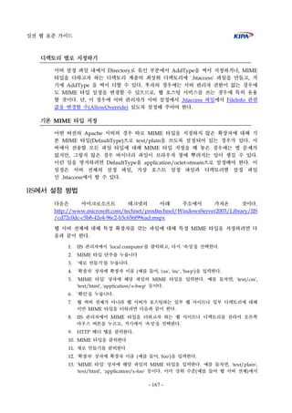 실전 웹 표준 가이드
- 167 -
디렉토리 별로 지정하기
서버 설정 파일 내에서 Directory로 묶인 부분에서 AddType을 써서 지정하거나, MIME
타입을 더하고자 하는 디렉토리 계층의 최상위 디렉토리에 '.htaccess' 파일을 만들고, 거
기에 AddType 을 써서 더할 수 있다. 후자의 경우에는 서버 관리자 권한이 없는 경우에
도 MIME 타입 설정을 변경할 수 있으므로, 웹 호스팅 서비스를 쓰는 경우에 특히 유용
할 것이다. 단, 이 경우에 서버 관리자가 서버 설정에서 .htaccess 파일에서 FileInfo 관련
값을 변경할 수(AllowOverride) 있도록 설정해 주어야 한다.
기본 MIME 타입 지정
어떤 버전의 Apache 서버의 경우 따로 MIME 타입을 지정하지 않은 확장자에 대해 기
본 MIME 타입(DefaultType)으로 text/plain을 쓰도록 설정되어 있는 경우가 있다. 서
버에서 전송할 모든 파일 타입에 대해 MIME 타입 지정을 해 놓은 경우에는 별 문제가
없지만, 그렇지 않은 경우 바이너리 파일이 브라우저 창에 뿌려지는 일이 생길 수 있다.
이런 일을 방지하려면 DefaultType을 application/octet-stream으로 설정해야 한다. 이
설정은 서버 전체의 설정 파일, 가상 호스트 설정 파일과 디렉토리별 설정 파일
인 .htaccess에서 할 수 있다.
IIS에서 설정 방법
다음은 마이크로소프트 테크넷의 아래 주소에서 가져온 것이다.
http://www.microsoft.com/technet/prodtechnol/WindowsServer2003/Library/IIS
/cd72c0dc-c5b8-42e4-96c2-b3c656f99ead.mspx
웹 서버 전체에 대해 특정 확장자를 갖는 파일에 대해 특정 MIME 타입을 지정하려면 다
음과 같이 한다.
1. IIS 관리자에서 'local computer'를 클릭하고, 다시 '속성'을 선택한다.
2. MIME 타입 단추를 누릅니다
3. '새로 만들기'를 누릅니다.
4. '확장자' 상자에 확장자 이름 (예를 들어, 'css', 'inc', 'hwp')을 입력한다.
5. 'MIME 타입' 상자에 해당 파일의 MIME 타입을 입력한다. 예를 들자면, 'text/css',
'text/html', 'application/x-hwp' 등이다.
6. '확인'을 누릅니다.
7. 웹 써버 전체가 아니라 웹 서버가 호스팅하는 일부 웹 사이트나 일부 디렉토리에 대해
서만 MIME 타입을 더하려면 다음과 같이 한다.
8. IIS 관리자에서 MIME 타입을 더하고자 하는 웹 사이트나 디렉토리를 골라서 오른쪽
마우스 버튼을 누르고, 거기에서 '속성'을 선택한다.
9. HTTP 헤더 탭을 클릭한다.
10. MIME 타입을 클릭한다
11. 새로 만들기를 클릭한다
12. '확장자' 상자에 확장자 이름 (예를 들어, 'foo')을 입력한다.
13. 'MIME 타입' 상자에 해당 파일의 MIME 타입을 입력한다. 예를 들자면, 'text/plain',
'text/html', 'application/x-foo' 등이다. 이미 상위 수준(예를 들어 웹 서버 전체)에서
 