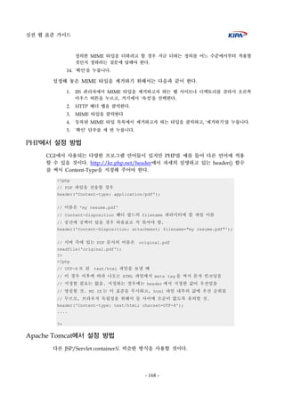 실전 웹 표준 가이드
- 168 -
정의한 MIME 타입을 더하려고 할 경우 지금 더하는 정의를 어느 수준에서부터 적용할
것인지 정하라는 질문에 답해야 한다.
14. '확인'을 누릅니다.
설정해 놓은 MIME 타입을 제거하기 위해서는 다음과 같이 한다.
1. IIS 관리자에서 MIME 타입을 제거하고자 하는 웹 사이트나 디렉토리를 골라서 오른쪽
마우스 버튼을 누르고, 거기에서 '속성'을 선택한다.
2. HTTP 헤더 탭을 클릭한다.
3. MIME 타입을 클릭한다
4. 등록된 MIME 타입 목록에서 제거하고자 하는 타입을 클릭하고, '제거하기'를 누릅니다.
5. '확인' 단추를 세 번 누릅니다.
PHP에서 설정 방법
CGI에서 사용되는 다양한 프로그램 언어들이 있지만 PHP를 예를 들어 다른 언어에 적용
할 수 있을 것이다. http://kr.php.net/header에서 자세히 설명하고 있는 header() 함수
를 써서 Content-Type을 지정해 주어야 한다.
<?php
// PDF 파일을 전송할 경우
header('Content-type: application/pdf');
// 이름은 'my resume.pdf'
// Content-Disposition 헤더 필드의 filename 파라미터에 쓸 파일 이름
// 중간에 공백이 있을 경우 따옴표로 꼭 묶어야 함.
header('Content-Disposition: attachment; filename="my resume.pdf"');
// 서버 측에 있는 PDF 문서의 이름은 original.pdf
readfile('original.pdf');
?>
<?php
// UTF-8 로 된 text/html 파일을 보낼 때
// 이 경우 이후에 따라 나오는 HTML 파일에서 meta tag 을 써서 문자 인코딩을
// 지정할 필요는 없음. 지정하는 경우에는 header 에서 지정한 값이 우선임을
// 명심할 것. MS IE 는 이 표준을 무시하고, html 파일 내부의 값에 우선 순위를
// 두므로, 브라우저 독립성을 위해서 둘 사이에 모순이 없도록 유의할 것.
header('Content-type: text/html; charset=UTF-8');
....
?>
Apache Tomcat에서 설정 방법
다른 JSP/Servlet container도 비슷한 방식을 사용할 것이다.
 