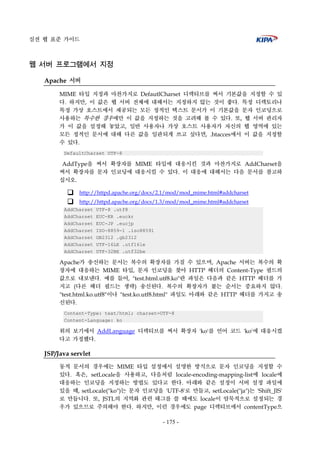 실전 웹 표준 가이드
- 175 -
웹 서버 프로그램에서 지정
Apache 서버
MIME 타입 지정과 마찬가지로 DefautlCharset 디렉티브를 써서 기본값을 지정할 수 있
다. 하지만, 이 값은 웹 서버 전체에 대해서는 지정하지 않는 것이 좋다. 특정 디렉토리나
특정 가상 호스트에서 제공되는 모든 정적인 텍스트 문서가 이 기본값을 문자 인코딩으로
사용하는 특수한 경우에만 이 값을 지정하는 것을 고려해 볼 수 있다. 또, 웹 서버 관리자
가 이 값을 설정해 놓았고, 일반 사용자나 가상 호스트 사용자가 자신의 웹 영역에 있는
모든 정적인 문서에 대해 다른 값을 일관되게 쓰고 싶다면, .htacces에서 이 값을 지정할
수 있다.
DefaultCharset UTF-8
AddType을 써서 확장자를 MIME 타입에 대응시킨 것과 마찬가지로 AddCharset을
써서 확장자를 문자 인코딩에 대응시킬 수 있다. 이 대응에 대해서는 다음 문서를 참고하
십시오.
http://httpd.apache.org/docs/2.1/mod/mod_mime.html#addcharset
http://httpd.apache.org/docs/1.3/mod/mod_mime.html#addcharset
AddCharset UTF-8 .utf8
AddCharset EUC-KR .euckr
AddCharset EUC-JP .eucjp
AddCharset ISO-8859-1 .iso88591
AddCharset GB2312 .gb2312
AddCharset UTF-16LE .utf16le
AddCharset UTF-32BE .utf32be
Apache가 송신하는 문서는 복수의 확장자를 가질 수 있으며, Apache 서버는 복수의 확
장자에 대응하는 MIME 타입, 문자 인코딩을 찾아 HTTP 헤더의 Content-Type 필드의
값으로 내보낸다. 예를 들어, "test.html.utf8.ko"란 파일은 다음과 같은 HTTP 헤더를 가
지고 (다른 헤더 필드는 생략) 송신된다. 복수의 확장자가 붙는 순서는 중요하지 않다.
"test.html.ko.utf8"이나 "test.ko.utf8.html" 파일도 아래와 같은 HTTP 헤더를 가지고 송
신된다.
Content-Type: text/html; charset=UTF-8
Content-Language: ko
위의 보기에서 AddLanguage 디렉티브를 써서 확장자 'ko'를 언어 코드 'ko'에 대응시켰
다고 가정했다.
JSP/Java servlet
동적 문서의 경우에는 MIME 타입 설정에서 설명한 방식으로 문자 인코딩을 지정할 수
있다. 혹은, setLocale을 사용하고, 다음처럼 locale-encoding-mapping-list에 locale에
대응하는 인코딩을 지정하는 방법도 있다고 한다. 아래와 같은 설정이 서버 설정 파일에
있을 때, setLocale("ko")는 문자 인코딩을 'UTF-8'로 만들고, setLocale("ja")는 'Shift_JIS'
로 만듭니다. 또, JSTL의 지역화 관련 태그를 쓸 때에도 locale이 암묵적으로 설정되는 경
우가 있으므로 주의해야 한다. 하지만, 이런 경우에도 page 디렉티브에서 contentType으
 