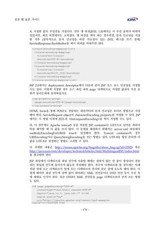 실전 웹 표준 가이드
- 176 -
로 지정한 값이 우선권을 가집니다. 일부 옛 버전(JSTL 1.0)에서는 이 우선 순위가 바뀌어
있었지만, 최신 버전에서는 고쳐졌다. 옛 버전을 써야 하는 경우라면, 문자 인코딩을 지정
한 직후 (암묵적으로 문자 인코딩을 바꿀 가능성이 있는 JSTL 태그를 쓰기 전에)
ServletResponse.flushBuffer를 써서 버퍼를 비워주면 된다.
<locale-encoding-mapping-list>
<locale-encoding-mapping>
<locale>ko</locale>
<encoding>UTF-8</encoding>
</locale-encoding-mapping>
<locale-encoding-mapping>
<locale>ja</locale>
<encoding>Shift_JIS</encoding>
</locale-encoding-mapping>
</locale-encoding-mapping-list>
JSP 2.0에서는 deployment descriptor에서 다음과 같이 JSP 소스 코드 인코딩을 지정할
수도 있다. 이렇게 지정한 경우 소스 파일 내의 page 디렉티브로 지정한 값보다 우선 순
위가 높다는데에 유의하십시오.
<jsp-property-group>
<page-encoding>UTF-8</page-encoding>
</jsp-property-group>
HTML form을 통해 POST로 전달되는 파라미터의 문자 인코딩은 또다른 방법으로 지정
해야 한다. ServletRequest object의 characterEncoding property를 지정할 수 있다. JSP
에서는 이 방법 이외에 JSTL의 <fmt:requestEncoding>를 써서 지정할 수도 있다.
단, 이 경우에도 Apache tomcat5 등을 비롯한 JSP container는 GET으로 넘어온 파라미
터를 해석할 때 이 값을 쓰지 않다. 이 문제를 해결하기 위해서는 server.xml 파일에서
useBodyEncodingForURI를 true로 설정해야 한다. Tomcat container의 경우
URIEncoding이나 QueryStringEncoding을 쓰는 방법도 있다. UTF-8을 항상 쓴다면 이
값을 UTF-8로 설정하는 방법도 고려할 수 있다.
더 자세한 내용은 http://issues.apache.org/bugzilla/show_bug.cgi?id=23929 혹은
http://java.sun.com/developer/technicalArticles/Intl/MultilingualJSP/index.html
를 참고하면 된다.
JSP 파일에서 디렉티브를 파일 선두에 사용할 때에는 원하지 않는 빈 줄이 생성되어 전송
되는 파일의 선두에 들어가지 않도록 주의해야 한다. 복수의 디렉티브를 쓸 경우에는 아래
처럼 뒤에 오는 디렉티브가 앞에 오는 디렉티브의 후미와 같은 줄에 오도록 해야 한다. 이
렇게 해야만 파일 선두에 공백 없이 와야하는 XML 선언문이나 DTD 선언 등이 수신 측
에 제대로 인식이 된다. 혹은 DTD나 XML 선언문을 page 디렉티브보다 먼저 쓰는 방법
도 있다.
<%@ page pageEncoding="UTF-8"
contentType="text/html; charset=UTF-8"
import="java.io.*, java.net.*" %><%@
taglib prefix="my"
uri="http://jakarta.apache.org/tomcat/jsp2-example-
taglib"%><!DOCTYPE html
 