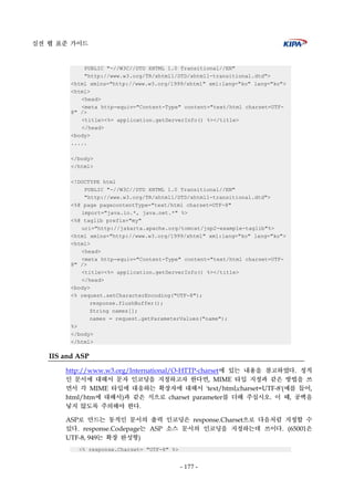 실전 웹 표준 가이드
- 177 -
PUBLIC "-//W3C//DTD XHTML 1.0 Transitional//EN"
"http://www.w3.org/TR/xhtml1/DTD/xhtml1-transitional.dtd">
<html xmlns="http://www.w3.org/1999/xhtml" xml:lang="ko" lang="ko">
<html>
<head>
<meta http-equiv="Content-Type" content="text/html charset=UTF-
8" />
<title><%= application.getServerInfo() %></title>
</head>
<body>
.....
</body>
</html>
<!DOCTYPE html
PUBLIC "-//W3C//DTD XHTML 1.0 Transitional//EN"
"http://www.w3.org/TR/xhtml1/DTD/xhtml1-transitional.dtd">
<%@ page pagecontentType="text/html charset=UTF-8"
import="java.io.*, java.net.*" %>
<%@ taglib prefix="my"
uri="http://jakarta.apache.org/tomcat/jsp2-example-taglib"%>
<html xmlns="http://www.w3.org/1999/xhtml" xml:lang="ko" lang="ko">
<html>
<head>
<meta http-equiv="Content-Type" content="text/html charset=UTF-
8" />
<title><%= application.getServerInfo() %></title>
</head>
<body>
<% request.setCharacterEncoding("UTF-8");
response.flushBuffer();
String names[];
names = request.getParameterValues("name");
%>
</body>
</html>
IIS and ASP
http://www.w3.org/International/O-HTTP-charset에 있는 내용을 참고하였다. 정적
인 문서에 대해서 문자 인코딩을 지정하고자 한다면, MIME 타입 지정과 같은 방법을 쓰
면서 각 MIME 타입에 대응하는 확장자에 대해서 'text/html;charset=UTF-8'(예를 들어,
html/htm에 대해서)과 같은 식으로 charset parameter를 더해 주십시오. 이 때, 공백을
넣지 않도록 주의해야 한다.
ASP로 만드는 동적인 문서의 출력 인코딩은 response.Charset으로 다음처럼 지정할 수
있다. response.Codepage는 ASP 소스 문서의 인코딩을 지정하는데 쓰이다. (65001은
UTF-8, 949는 확장 완성형)
<% response.Charset= "UTF-8" %>
 