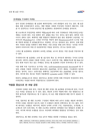 실전 웹 표준 가이드
- 187 -
문제점(3) 구조화의 어려움
앞서 언급한 문제점들은 웹 표준화 패러다임과는 크게 관련없어 보일 수도 있다. 웹 표준
화를 위한 문제점이라기 보다는, 개발 방법론 자체의 후진성에 기인하기 때문이다. 이제
좀 더 실질적으로 우리의 관심사인 웹 표준화라는 관점에서의 문제점을 짚어보자.
웹 프로젝트의 투입인력을 대략의 역할(role)에 따라 크게 구분해보면 기획/디자인/코딩/
개발로 나뉘게 된다. 사실 대개의 경우 코딩을 따로 두는 경우도 많지 않다. 대부분 디자
이너가 겸하고 있다. 체계적인 개발 방법론이 확립되지 않은 많은 현장에서 코딩이란, "디
자이너가 Photoshop으로 그려낸 이미지를 적당히 잘라 Dreamweaver등의 도구를 이용
해 적당히 배치한 후 HTML형식으로 저장하는 것"으로 정의되어 있는 셈이다. 실제 현장
에서 지연된 일정을 만회하기 위해 택하는 가장 손쉬운 방법 중의 하나는 "코더를 추가투
입하여 디자이너의 작업 중 단순반복적인 작업을 덜어주는 것"으로 알려져 있다.
그러나 웹 표준화라는 관점에서 보자면, HTML 코드의 생산은 가장 중요한 부분이라 할
수 있다.
주지하다시피 웹 표준화는 크게 웹 접근성의 확보 및 의미론적 웹이라는 두마리 토끼를
잡으려는 셈이다. CSS를 이용한 디자인, 크로스 브라우징 기술, 재활용가능한 웹, Web 2.0
등등 현재 이슈가 되고 있는 주제들도 결국은 웹 표준화의 수단과 목적이라고 할 수 있다.
이를 위해 가장 기초적으로 요구되는 것은, well-formed(structured) document라 할 수
있다. CSS를 이용한 디자인의 필요조건은 (X)HTML 문서가 제대로 구조화되어 있어야
한다는 점이며, 크로스 브라우징을 위해서도 표준규약에 맞는 (X)HTML 문서를 필수로
한다. 의미에 맞는 태그를 적절히 사용해야만 symantic web을 구현할 수 있다.
따라서, HTML코드의 생산은 전문적으로 훈련된 인력에 의해 주의깊게 작성되어야 하며,
디자인과는 독립된 하나의 작업공정으로 인정되어야 한다.
역할을 중심으로 한 개발 공정
이상에서 살펴본 바와 같이, 기존의 웹 개발 공정은 웹 표준화를 준수하는데 있어, 구조적
으로 어려운 실정임을 알 수 있다. 물론, 개인과 조직의 역량에 따라 기존 방법론으로 완
벽히 불가능한 작업이라고는 할 수 없으나, 더 나은 개발 방법론에 대한 연구가 필요한 시
점이다.
이제, 일반적인 웹 개발 프로젝트 구성원의 역할에 따라 4가지 모델을 새롭게 제시한다.
각각의 모델은 장단점이 있으며, 또한 이 모델들이 최선의 선택이라고 할 수는 없다. 여기
에 제시되는 모델들은 예시이며, 개인의 능력과 조직의 구성, 기술숙달정도, 조직문화, 프
로젝트의 성격 등에 따라, 각 개별 프로젝트 단위마다 최적화된 다른 방법들이 존재할 것
이다. 여기에 제시된 모델들을 참고로 자신에게 최적화된 방법론을 연구해보는 일이 필요
하다.
전통적으로, 웹 개발 공정에는 다음 4가지 역할을 담당할 구성원들을 필요로 한다.
기획 : 한마디로 '기획'이라고 표현하긴 하지만, 각각 다른 여러 가지 분야를 포함하고
있다. 예컨데, 비즈니스 목표를 달성하기 위한 계획을 세우는 '마케팅 기획'이나 '경영
 