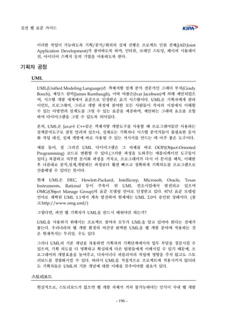 실전 웹 표준 가이드
- 196 -
이러한 작업이 가능하도록 기획/분석/회의의 실제 진행은 프로젝트 인원 전체(JAD:Joint
Application Development)가 참여하도록 하며, 인터뷰, 브레인 스토밍, 페이퍼 시뮬레이
션, 아이디어 스케치 등의 기법을 사용하도록 한다.
기획자 공정
UML
UML(Unified Modeling Language)은 객체지향 설계 분석 전문가인 그래디 부치(Grady
Booch), 제임스 럼비(James Rumbaugh), 이바 야콥슨(Ivar Jacobson)에 의해 제안되었으
며, 시스템 개발 세계에서 표준으로 인정받은 표기 시스템이다. UML은 기획자에게 클라
이언트, 프로그래머, 그리고 개발 과정에 참여한 모든 사람들이 각자의 시점에서 이해할
수 있는 다방면의 설계도를 그릴 수 있는 표준을 제공하며, 제안하는 그래픽 요소를 조합
하여 다이어그램을 그릴 수 있도록 되어있다.
흔히, UML은 Java나 C++같은 객체지향 개발도구를 사용할 때 프로그래머들만 사용하는
설계분석도구로 잘못 알려져 있으나, 실제로는 기획자나 시스템 분석가들이 불필요한 문서
화 작업 대신, 실제 개발에 바로 사용될 수 있는 지시서를 만드는 데 아주 좋은 도구이다.
예를 들어, 잘 그려진 UML 다이어그램은 그 자체를 바로 OOP(Object-Oriented
Programming) 코드로 변환할 수 있다.(그러한 과정을 도와주는 애플리케이션 도구들이
있다.) 복잡하고 지루한 문서화 과정을 거치고, 프로그래머가 다시 이 문서를 해독, 이해한
후 나름대로 분석,설계,개발하는 과정보다 훨씬 빠르고 정확하게 기획의도를 프로그램으로
산출해낼 수 있다는 뜻이다.
현재 UML은 DEC, Hewlett-Packard, Intellicorp, Microsoft, Oracle, Texas
Instruments, Rational 등이 주축이 된 UML 컨소시엄에서 발전되고 있으며
OMG(Object Manage Group)의 표준 모델링 언어로 인정받고 있다. 97년 표준 모델링
언어로 채택된 UML 1.1에서 계속 발전하여 현재에는 UML 2.0이 승인된 상태이다. (참
고:http://www.omg.uml/)
그렇다면, 과연 웹 기획자가 UML을 반드시 배워야만 하는가?
UML을 사용하기 위해서는 프로젝트 참여자 모두가 UML을 알고 있어야 한다는 전제가
붙는다. 우리나라의 웹 개발 환경의 여건상 완벽한 UML을 웹 개발 분야에 적용하는 것
은 현재까지는 무리일. 수도 있다
그러나 UML의 기본 개념을 차용하면 기획자의 기획단계에서의 업무 부담을 경감시킬 수
있으며, 기획 의도를 더 명확하고 확실하게 다른 팀원들에게 이해시킬 수 있기 때문에, 프
로그래머의 개발효율을 높여주고, 디자이너나 퍼블리셔의 작업에 영향을 주지 않고도 스토
리보드를 경량화시킬 수 있다. 따라서 UML을 직접적으로 프로젝트에 적용시키지 않더라
도 기획자들은 UML의 기본 개념에 대한 이해를 갖추어야할 필요가 있다.
스토리보드
현실적으로, 스토리보드가 없으면 웹 개발 자체가 거의 불가능하다는 인식이 국내 웹 개발
 