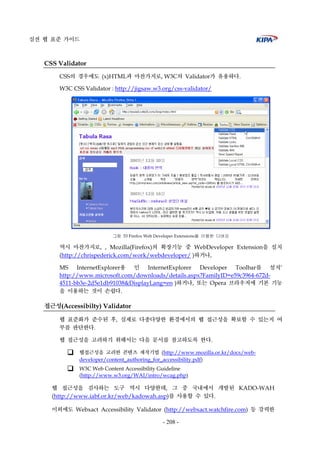 실전 웹 표준 가이드
- 208 -
CSS Validator
CSS의 경우에도 (x)HTML과 마찬가지로, W3C의 Validator가 유용하다.
W3C CSS Validator : http://jigsaw.w3.org/css-validator/
그림 53 Firefox Web Developer Extensions을 이용한 디버깅
역시 마찬가지로, , Mozilla(Firefox)의 확장기능 중 WebDeveloper Extension을 설치
(http://chrispederick.com/work/webdeveloper/ )하거나,
MS InternetExplorer용 인 InternetExplorer Developer Toolbar를 설치’
http://www.microsoft.com/downloads/details.aspx?FamilyID=e59c3964-672d-
4511-bb3e-2d5e1db91038&DisplayLang=en )하거나, 또는 Opera 브라우저에 기본 기능
을 이용하는 것이 손쉽다.
접근성(Accessibilty) Validator
웹 표준화가 준수된 후, 실제로 다종다양한 환경에서의 웹 접근성을 확보할 수 있는지 여
부를 판단한다.
웹 접근성을 고려하기 위해서는 다음 문서를 참고하도록 한다.
웹접근성을 고려한 콘텐츠 제작기법 (http://www.mozilla.or.kr/docs/web-
developer/content_authoring_for_accessibility.pdf)
W3C Web Content Accessibility Guideline
(http://www.w3.org/WAI/intro/wcag.php)
웹 접근성을 검사하는 도구 역시 다양한데, 그 중 국내에서 개발된 KADO-WAH
(http://www.iabf.or.kr/web/kadowah.asp)를 사용할 수 있다.
이외에도 Webxact Accessibility Validator (http://webxact.watchfire.com) 등 강력한
 