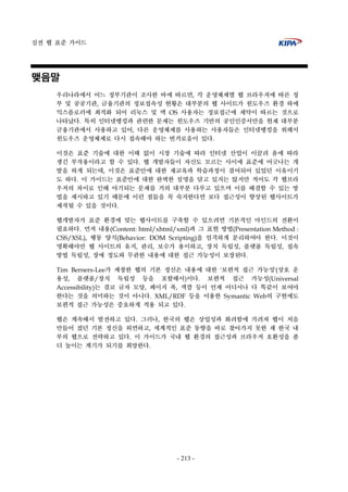 실전 웹 표준 가이드
- 213 -
맺음말
우리나라에서 어느 정부기관이 조사한 바에 따르면, 각 운영체제별 웹 브라우저에 따른 정
부 및 공공기관, 금융기관의 정보접속성 현황은 대부분의 웹 사이트가 윈도우즈 환경 하에
익스플로러에 최적화 되어 리눅스 및 맥 OS 사용자는 정보접근에 제약이 따르는 것으로
나타났다. 특히 인터넷뱅킹과 관련한 문제는 윈도우즈 기반의 공인인증서만을 현재 대부분
금융기관에서 사용하고 있어, 다른 운영체제를 사용하는 사용자들은 인터넷뱅킹을 위해서
윈도우즈 운영체제로 다시 접속해야 하는 번거로움이 있다.
이것은 표준 기술에 대한 이해 없이 시장 기술에 따라 인터넷 산업이 이끌려 옴에 따라
생긴 부작용이라고 할 수 있다. 웹 개발자들이 자신도 모르는 사이에 표준에 어긋나는 개
발을 하게 되는데, 이것은 표준안에 대한 재교육과 학습과정이 결여되어 있었던 이유이기
도 하다. 이 가이드는 표준안에 대한 완벽한 설명을 담고 있지는 않지만 적어도 각 웹브라
우저의 차이로 인해 야기되는 문제를 거의 대부분 다루고 있으며 이를 해결할 수 있는 방
법을 제시하고 있기 때문에 이런 점들을 꼭 숙지한다면 보다 접근성이 향상된 웹사이트가
제작될 수 있을 것이다.
웹개발자가 표준 환경에 맞는 웹사이트를 구축할 수 있으려면 기본적인 마인드의 전환이
필요하다. 먼저 내용(Content: html/xhtml/xml)과 그 표현 방법(Presentation Method :
CSS/XSL), 행동 양식(Behavior: DOM Scripting)을 엄격하게 분리하여아 한다. 이것이
명확해야만 웹 사이트의 유지, 관리, 보수가 용이하고, 장치 독립성, 플랫폼 독립성, 접속
방법 독립성, 장애 정도와 무관한 내용에 대한 접근 가능성이 보장된다.
Tim Berners-Lee가 제창한 웹의 기본 정신은 내용에 대한 '보편적 접근 가능성'(상호 운
용성, 플랫폼/장치 독립성 등을 포함해서)이다. 보편적 접근 가능성(Universal
Accessibility)는 결코 글자 모양, 페이지 폭, 색깔 등이 언제 어디서나 다 똑같이 보여야
한다는 것을 의미하는 것이 아니다. XML/RDF 등을 이용한 Symantic Web의 구현에도
보편적 접근 가능성은 중요하게 적용 되고 있다.
웹은 계속해서 발전하고 있다. 그러나, 한국의 웹은 상업성과 화려함에 가려져 웹이 처음
만들어 졌던 기본 정신을 외면하고, 세계적인 표준 동향을 바로 찾아가지 못한 채 한국 내
부의 웹으로 전략하고 있다. 이 가이드가 국내 웹 환경의 접근성과 브라우저 호환성을 좀
더 높이는 계기가 되기를 희망한다.
 