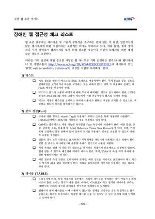 실전 웹 표준 가이드
- 220 -
장애인 웹 접근성 체크 리스트
웹 표준 범주에는 레이아웃 및 기술적 공통성을 추구하는 면이 있는 가 하면, 일반적이지
않는 웹사용자에 대한 지원이라는 포괄적인 의미도 함축하고 있다. 예를 들어, 청각 장애
자나 시각 장애자가 웹페이지를 보기 위해 필요한 것들이나 어린이 노약자를 위한 배려
같은 것들이 그것이다.
이러한 기능 옵션에 대한 중요한 사항은 웹 사이트를 기획 운영하는 웹마스터와 웹디자이
너 및 개발자들이 http://www.w3.org/TR/WAI-WEBCONTENT/에 제시되어 있는
'W3C web accessibility initiatives'의 규정한 지침에 유의해야 한다.
1) 텍스트
핵심 정보는 반드시 텍스트/HTML 포맷으로 제공되어야 한다. 특히 Flash 같은 것으로
전체화면을 구성하거나 메뉴를 구성하는 것은 피해야 한다. 만약 꼭 사용해야 한다면 비
Flash 버전을 만들어야 한다.
텍스트는 반드시 사용된 배경색에 대해 뚜렷이 대비되는 색으로 표시되어야 한다. (다양한
환경의 256 COLOR 지원 그래픽 카드에서 식별 가능여부가 테스트 되어야 한다)
텍스트 색상은 텍스트를 표시하는 곳에서 사용자가 원하는 색상을 선택할 수 있으므로, 색
상별로 별도의 의미를 함축하지는 않는다.
2) 폰트 설정(Font)
글자에 대한 형식은 <font> Tag를 사용하기 보다는 CSS을 통해 지정해서 사용한다.
HTML4.0에서는 FONT를 사용하는 것을 추천하고 있지 않다.
CSS에는 일반적으로 사용 가능한 글자꼴을 Face 속성에서 지정해야 한다. 예를 들면, 굴
림, 굴림체, 돋움, 돋움체 등 Arial, Helvetica, Times New Roman등이 있다. 또한, 가변
폭과 고정폭의 글꼴 선택에 있어 글자의 크기를 사용자가 임의로 조정할 수 있도록 가변
폭 글꼴을 우선한다.
영문의 경우 모두 대문자로 표기하거나 이탤릭체를 과도하게 사용하는 것은 피해야 한다.
밑줄 친 글자는 하이퍼링크와 혼동될 우려가 있으므로 사용을 피한다.
색상 속성은 인쇄 시 나타나지 않으므로 흰색이나 지나치게 밝은색으로 설정하지 않으며,
쉽게 읽을 수 있도록 배경색과 대비가 되어야 한다. 특히, 'Color'가 특정 의미 부여의 유
일한 방법이어서는 안 된다.
어떤 정보가 특정 글꼴로 표현되어야 한다면, 해당 정보는 이미지로 표현되어야 하고 텍스
트 형식의 ALT 값을 제공해야 한다. 정보를 표현하는데 이미지를 사용하는 것은 최소화
해야 한다.
3) 테이블 (TABLE)
브라우저에 따라, 특정 사용자의 경우에는, 복잡한 테이블을 생성하는 것이 어렵거나 레이
아웃이 틀려 보이는 경우가 매우 많다. 따라서, <TABLE> 태그 방식의 레이아웃 보다는
<DIV>와 CSS과 접목된 레이아웃 방식으로 변경하도록 노력한다.
웹페이지 내에 테이블을 아예 사용하지 않는다는 정책을 고집하는 것은 현실적으로 불가
능하므로, 최소한 디자이너는 복잡한 테이블 사용 시 일어날 수 있는 문제에 대해 인식하
고 있어야 한다.
 