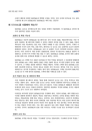 실전 웹 표준 가이드
- 38 -
슨하기 때문에 어쩌면 XHTML의 딱딱한 규정을 지키는 것이 오히려 번거로울 수도 있다.
그렇다면 왜 굳이 HTML대신 XHTML을 써야 하는 것인가?
왜 XTHML을 사용해야 하는가?
XHTML 1.0으로 전이함으로써 얻는 잇점은 위에서 기술하였다. 이 XHTML로 전이의 몇
가지 일반적인 잇점은 다음과 같다:
호환성 및 확장 가능성
XHTML은 단순히 HTML4를 업그레이드한 것이 아니라 XML 애플리케이션을 가장 폭
넓게 사용하는 웹 페이지에 적용할 수 있다는 데에서 의미를 찾을 수 있다. XML 어플리
케이션이 사용 가능하다는 말은 바로 기계가 이해할 수 있는 언어라는 것이다. 기계가 이
해하려면 우리가 흔히 색상, 글꼴 형식, 레이아웃 등 눈으로 보는 표현적인 요소가 완전히
배제되어 있다는 것이다. HTML4.01 보다 더 표현과 구조가 엄격하게 분리되고 있다는
뜻이다. 다만 브라우저 지원 문제가 걸림돌인데, 인터넷 익스플로러도 XML을 충분히 지
원한다고 보기에 아직 부족한 면을 찾을 수 있다. XHTML은 HTML 문서의 하위 호환성
유지와 함께 더욱 강력하게 확장할 수 있도록 해주는 것이다.
XHTML 1.0 스펙에 무슨 내용이 들어있는지 막상 뚜껑을 열어보면 그 단순함에 당황하게
된다. HTML 4.01 스펙은 389쪽, CSS2 스펙은 338쪽 정도로 책 한권 분량의 문서로 접할
수 있으며, 그 자체로 충분한 레퍼런스 역할을 해준다. 이러한 스펙과 달리 XHTML 1.0은
30쪽 정도밖에 안되므로 지나칠 정도로 단순한 것이 아니냐는 생각을 가질 수도 있으며,
레퍼런스로 삼기에 부실하다는 사람도 많이 있다. HTML4.01 스펙을 참고하여 XML적인
요소를 좀 더 이해 한다면 XHTML 스펙에 대한 이해도를 높힐 수 있다.
유지 비용의 감소 및 재생산성 확대
사실 국내에서 웹 페이지 제작은 "IE를 통해 사용자가 눈으로 보는 것"을 목적으로 만들
어지는 경향이 있다. 따라서 일단 눈으로 보이는 부분만 멀쩡하면 내부적으로 HTML 문
서가 어떻게 구성되어있든 아무도 신경 쓰지 않는다. 이것은 HTML의 재활용과 생산성의
문제이며 장차 나오는 비용의 문제이다. 일반적인 관습대로 작성된 HTML 문서는 내용과
디자인, 문서 구조가 모두 뒤범벅이 되어있다.
디자인을 바꾸려면 일일이 HTML문서를 수정해야 한다. 기존의 HTML 제작 방법으로는
이러한 변화에 대처하기 힘들며, 똑같은 내용이라고 하더라도 모바일 환경을 위해서 따로
만들고, PDA버전을 위해 따로 만들고, 심지어는 같은 PC환경이라도 브라우저 버전별로
따로 만들기도 한다. 뿐만 아니라 장애인용 저속 사용자용 텍스트 버전 심지어 회사의 PR
사이트를 만들면서 영어와 중국어 버전이 각각 필요할 때. 이런 경우에도 각각의 페이지를
다 따로 만들어 주어야 한다. 이는 매우 효율성이 낮은 반복 작업과 막대한 수정 비용을
요구하는 것이다. XHTML과 CSS 기반 사이트는 이러한 수고를 덜고 유지비용이 감소한
다.
경량의 로딩 속도
XHTML 규격을 따르면 저절로 "구조화된" 문서로 만들어진다. 구조화된 문서의 특징은 "
 