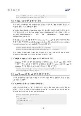 실전 웹 표준 가이드
- 42 -
<img src="http://sample.com/wrong.jpg">
<img src="http://sample.com/right.jpg" />
모든 속성값은 속성이 함께 선언되어야 한다.
모든 속성은 최소화되어 표기 되면 안 된다. XML은 속성의 최소화를 지원하지 않는다. 속
성 값의 짝들은 모두 작성되어야 한다.
a, applet, form, frame, iframe, img, map 등의 요소에는 name 속성뿐만 아니라 id 속
성도 있어야 한다. 예를 들어, <a name="intro">Introduction</a>는 잘못된 것이며 <a
id="intro">Introduction</a> 또는 <a id="section1" name="intro">
Introduction</a>.가 맞다.
또한 <td nowrap>은 잘못된 것이며 <td nowrap="nowrap">이 올바른 형식이다. 최소
화될 수 없는 속성으로는 checked, compact, declare, defer, disabled, ismap, multiple,
noresize, noshade, nowrap, readonly 및 selected가 있다.
<option value="wrong" selected>틀린 경우</option>
<option value="right" selected="selected">맞는 경우</option>
참고: HTML 브라우저에서 HTML 4를 지원하지 않는 경우, 부울 속성이 전체 형식으로
표시되면 브라우저에서 이들 속성을 해석하지 못할 수도 있다.
모든 script 및 style 요소에는 type 속성이 포함되어야 한다.
language 속성이 사용되지 않는 HTML 4 이후로는 script 요소의 type 속성을 반드시
지정해야 한다. 코드를 생성하거나 XHTML을 정리할 때 script 요소에서 type 및
language 속성을 설정하고 style 요소에서 type 속성을 설정한다.
<script type="text/javascript” language="javscript"></script>
<style type="text/css"></style>
모든 img 및 area 요소에는 alt 속성이 포함되어야 한다.
코드를 생성하거나 XHTML을 정리할 때 코드에서 이들 속성을 설정하고, 찾을 수 없는
alt 속성을 보고한다.
모든 SCRIPT내의 태그는 Escape 시켜야 한다.
자바 스크립트에서 HTML 태그 쓰기에서 많은 경우 오류를 낸다. 자바스크립트 내에 데
이터는 CDATA 형식으로 간주되기 때문에 HTML태그가 들어가게 되면 오류를 내게 되
어 있다. 예를 들어 아래 예제는 잘못된 방식이다.
<script type="text/javascript">
<!--
// 틀린 표현!
document.write("</P>");
// -->
</script>
 