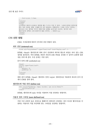 실전 웹 표준 가이드
- 65 -
font-size: 3.5em;
}
</style>
</head>
<body>
<p>원칙은 매사가 순조롭고 편안할 때는 누구나 지킬 수 있다. 그런데 원칙을 원칙이게
하는 것은 어려운 상황, 손해를 볼 것이 예상되는 상황에서도 그것을 지키는 것이다.
앞으로도 나는 원칙을 지키기 위해 어떤 손해를 보게 될지 모른다. 하지만 나의
판단기준과 선택은 크게 달라지지 않을 것이다. - 안철수</p>
</body>
</html>
CSS 선언 방법
CSS는 우선순위에 따라서 3가지의 선언 방법이 있다.
외부 선언 (external css)
<link rel="stylesheet" type="text/css" href="myCss.css" />
HTML <head> 엘리먼트에 위와 같이 선언하여 외부에 별도의 파일로 되어 있는 CSS
정의를 불러온다. 여러 HTML 파일이 하나의 CSS 파일을 공유할 수 있어서 표현에 일관
성을 갖게 해 준다. 우선 순위는 가장 낮다.
문서 안에 포함 (embeded css)
<head>
<style type="text/css">
body {
margin: 0;
padding: 0;
}
</style>
</head>
위와 같이 HTML <head> 엘리먼트 안에 <style> 엘리먼트를 사용하여 하나의 문서 안
에서 CSS를 정의 한다.
엘리먼트에 직접 선언 (inline css)
<div style="padding: 10px; border: 1px solid #eee;">
<p>contents</p>
</div>
HTML 엘리먼트에 style 속성을 이용하여 직접 선언하는 방법이다.
사용자 정의 스타일 (user defined css)
가장 우선 순위가 높은 선언으로 웹페이지 제작자가 선언하는 것이 아니라 웹사이트를 이
용하는 사용자가 직접 자신에게 맞는 스타일을 선언하는 방법이다.
 