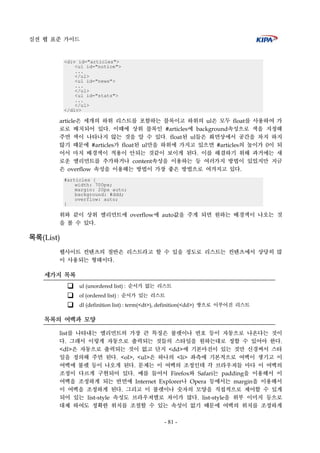 실전 웹 표준 가이드
- 81 -
<div id="articles">
<ul id="notice">
...
</ul>
<ul id="news">
...
</ul>
<ul id="stats">
...
</ul>
</div>
article은 세개의 하위 리스트를 포함하는 블록이고 하위의 ul은 모두 float를 사용하여 가
로로 배치되어 있다. 이때에 상위 블록인 #articles에 background속성으로 색을 지정해
주면 색이 나타나지 않는 것을 알 수 있다. float된 ul들은 화면상에서 공간을 차지 하지
않기 때문에 #articles가 float된 ul만을 하위에 가지고 있으면 #articles의 높이가 0이 되
어서 마치 배경색이 적용이 안되는 것같이 보이게 된다. 이를 해결하기 위해 과거에는 새
로운 엘리먼트를 추가하거나 content속성을 이용하는 등 여러가지 방법이 있었지만 지금
은 overflow 속성을 이용해는 방법이 가장 좋은 방법으로 여겨지고 있다.
#articles {
width: 700px;
margin: 20px auto;
background: #ddd;
overflow: auto;
}
위와 같이 상위 엘리먼트에 overflow에 auto값을 주게 되면 원하는 배경색이 나오는 것
을 볼 수 있다.
목록(List)
웹사이트 컨텐츠의 절반은 리스트라고 할 수 있을 정도로 리스트는 컨텐츠에서 상당히 많
이 사용되는 형태이다.
세가지 목록
ul (unordered list) : 순서가 없는 리스트
ol (ordered list) : 순서가 있는 리스트
dl (definition list) : term(<dt>), definition(<dd>) 쌍으로 이루어진 리스트
목록의 여백과 모양
list를 나타내는 엘리먼트의 가장 큰 특징은 불렛이나 번호 등이 자동으로 나온다는 것이
다. 그래서 이렇게 자동으로 출력되는 것들의 스타일을 원하는대로 정할 수 있어야 한다.
<dl>은 자동으로 출력되는 것이 없고 단지 <dd>에 기본마진이 있는 것만 신경써서 스타
일을 정의해 주면 된다. <ol>, <ul>은 하나의 <li> 좌측에 기본적으로 여백이 생기고 이
여백에 불렛 등이 나오게 된다. 문제는 이 여백의 조정인데 각 브라우져들 마다 이 여백의
조정이 다르게 구현되어 있다. 예를 들어서 Firefox와 Safari는 padding을 이용해서 이
여백을 조정하게 되는 반면에 Internet Explorer나 Opera 등에서는 margin을 이용해서
이 여백을 조정하게 된다. 그리고 이 불렛이나 숫자의 모양을 직접적으로 제어할 수 있게
되어 있는 list-style 속성도 브라우져별로 차이가 많다. list-style을 위부 이미지 등으로
대체 하여도 정확한 위치를 조절할 수 있는 속성이 없기 때문에 여백의 위치를 조정하게
 