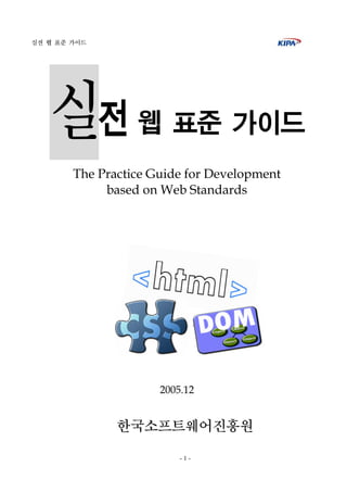 실전 웹 표준 가이드




   실전             웹 표준 가이드
        The Practice Guide for Development
             based on Web Standards




                      2005.12


               한국소프트웨어진흥원
                          -1-