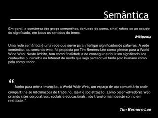 Semântica “ Sonho para minha invenção, a World Wide Web, um espaço de uso comunitário onde compartilha-se informações de trabalho, lazer e socialização. Como desenvolvedores Web criando sites corporativos, sociais e educacionais, nós transformamos este sonho em realidade.” Tim Berners-Lee Em geral, a semântica (do grego semantikos, derivado de sema, sinal) refere-se ao estudo do significado, em todos os sentidos do termo.  Wikipedia Uma rede semântica é uma rede que serve para interligar significados de palavras. A rede semântica, ou semantic web, foi proposta por Tim Berners-Lee como génese para a World Wide Web. Neste âmbito, tem como finalidade a de conseguir atribuir um significado aos conteúdos publicados na Internet de modo que seja perceptível tanto pelo humano como pelo computador.  
