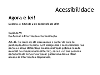 Acessibilidade Agora é lei! Decreto-lei 5296 de 2 de dezembro de 2004   Capítulo VI  Do Acesso à Informação e Comunicação  Art. 47. No prazo de até doze meses a contar da data de publicação deste Decreto, será obrigatória a acessibilidade nos portais e sítios eletrônicos da administração pública na rede mundial de computadores (internet), para o uso das pessoas portadoras de deficiência visual, garantindo-lhes o pleno acesso às informações disponíveis.   