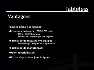 Tableless Vantagens Código limpo e semântico; Economia de banda; (ESPN, Wired) ESPN – 170 TB por ano Wired – 54% de redução nas páginas Facilidade do trabalho em equipe; Fim da briga Designer vs Programador Facilidade de manutenção; Maior acessibilidade; Outros dispositivos (media type); 
