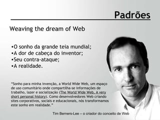 Weaving the dream of Web Padrões O sonho da grande teia mundial; A dor de cabeça do inventor; Seu contra-ataque; A realidade. Tim Berners-Lee – o criador do conceito de Web “ Sonho para minha invenção, a World Wide Web, um espaço de uso comunitário onde compartilha-se informações de trabalho, lazer e socialização ( The World Wide Web, A very short personal history ). Como desenvolvedores Web criando sites corporativos, sociais e educacionais, nós transformamos este sonho em realidade.” 