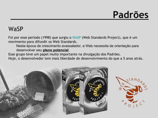 WaSP Padrões Foi por esse período (1998) que surgiu o  WaSP  (Web Standards Project), que é um movimento para difundir os Web Standards. Nesta época de crescimento avassalador, a Web necessita de orientação para desenvolver seu  pleno potencial . Esse grupo teve um papel muito importante na divulgação dos Padrões.  Hoje, o desenvolvedor tem mais liberdade de desenvolvimento do que a 5 anos atrás.  