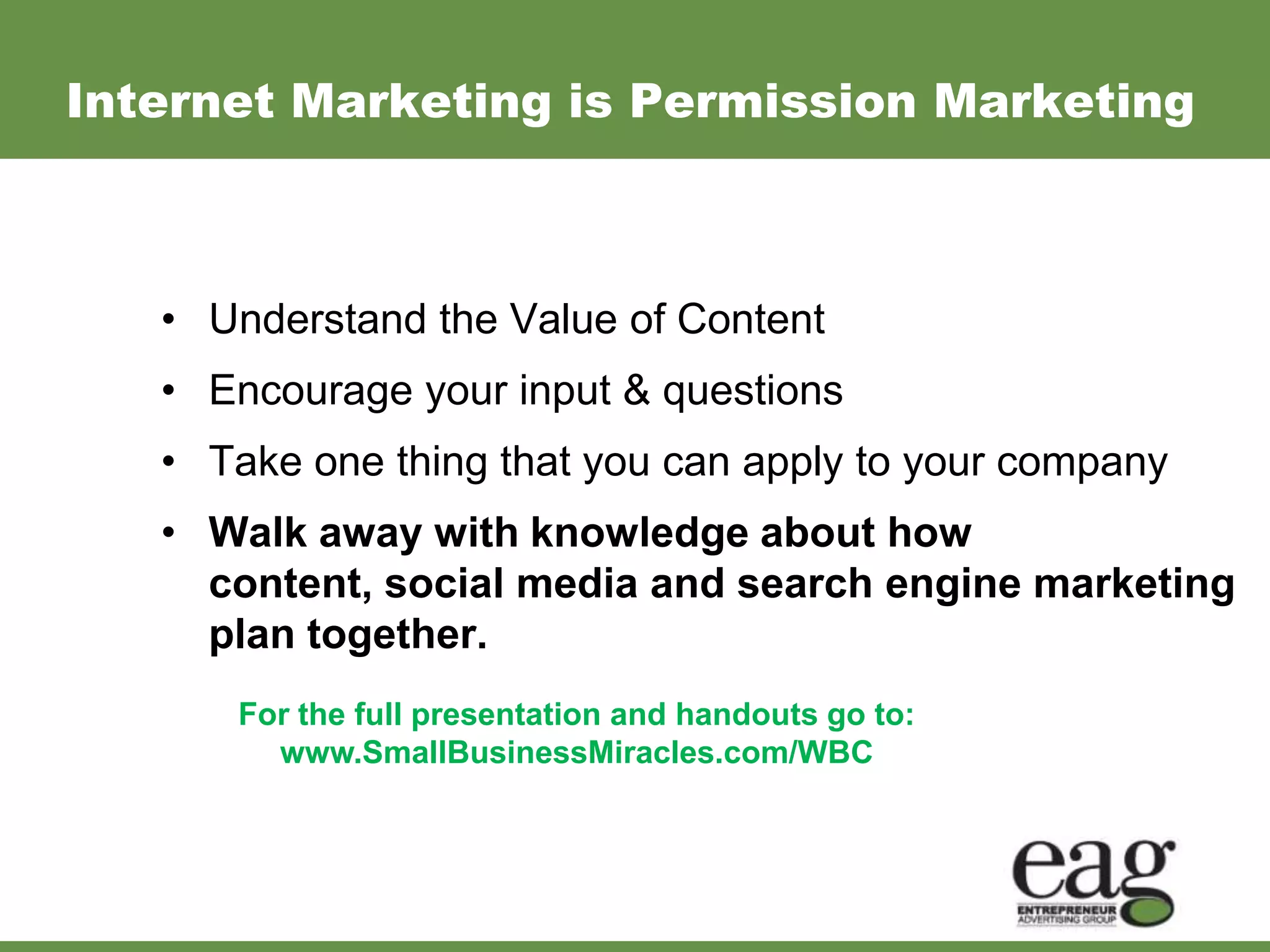 Internet Marketing is Permission Marketing



   • Understand the Value of Content
   • Encourage your input & questions
   • Take one thing that you can apply to your company
   • Walk away with knowledge about how
     content, social media and search engine marketing
     plan together.
      For the full presentation and handouts go to:
        www.SmallBusinessMiracles.com/WBC
 