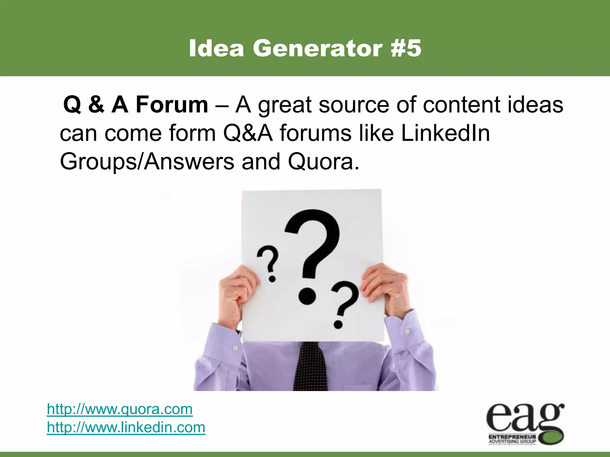 Idea Generator #5

 Q & A Forum – A great source of content ideas
 can come form Q&A forums like LinkedIn
 Groups/Answers and Quora.




http://www.quora.com
http://www.linkedin.com
 