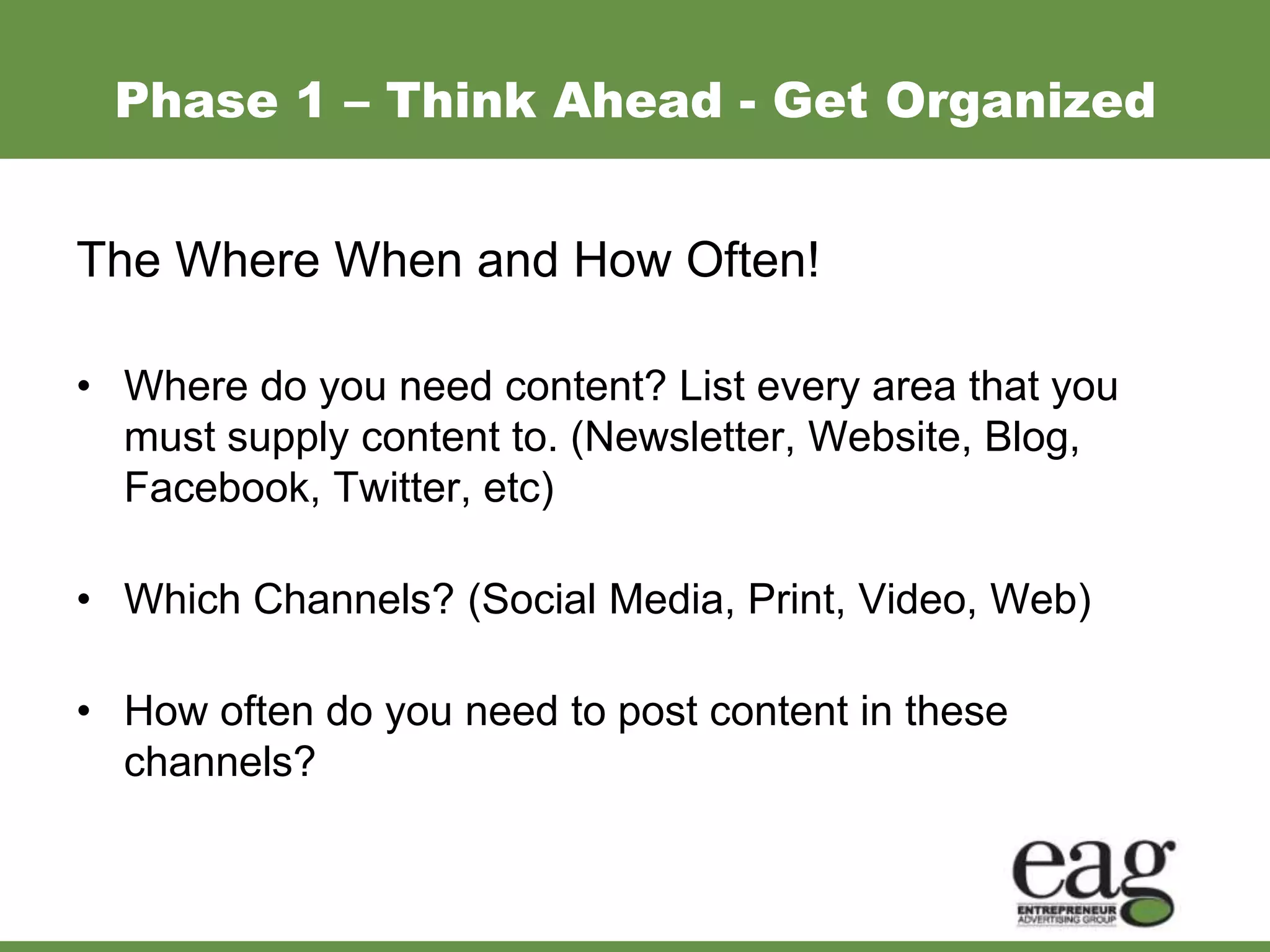 Phase 1 – Think Ahead - Get Organized


The Where When and How Often!

• Where do you need content? List every area that you
  must supply content to. (Newsletter, Website, Blog,
  Facebook, Twitter, etc)

• Which Channels? (Social Media, Print, Video, Web)

• How often do you need to post content in these
  channels?
 