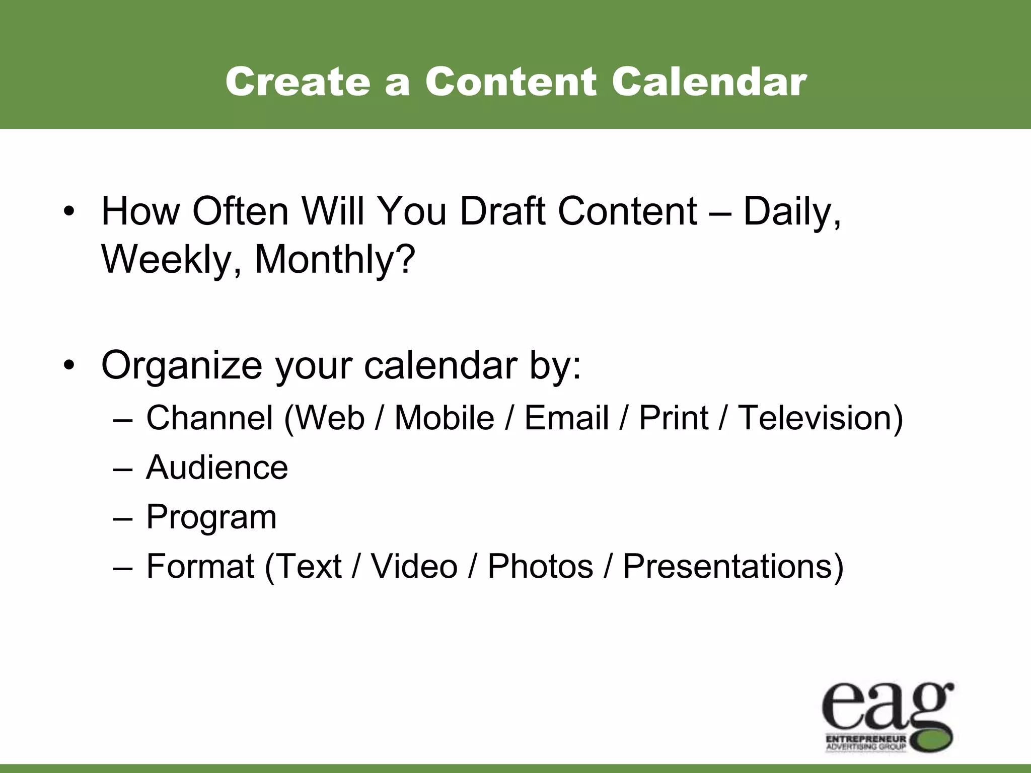 Create a Content Calendar


• How Often Will You Draft Content – Daily,
  Weekly, Monthly?

• Organize your calendar by:
  –   Channel (Web / Mobile / Email / Print / Television)
  –   Audience
  –   Program
  –   Format (Text / Video / Photos / Presentations)
 