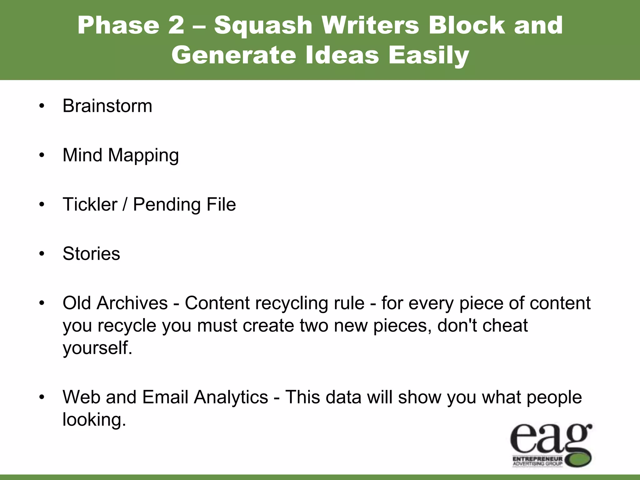 Phase 2 – Squash Writers Block and
          Generate Ideas Easily
• Brainstorm

• Mind Mapping

• Tickler / Pending File

• Stories

• Old Archives - Content recycling rule - for every piece of content
  you recycle you must create two new pieces, don't cheat
  yourself.

• Web and Email Analytics - This data will show you what people
  looking.
 