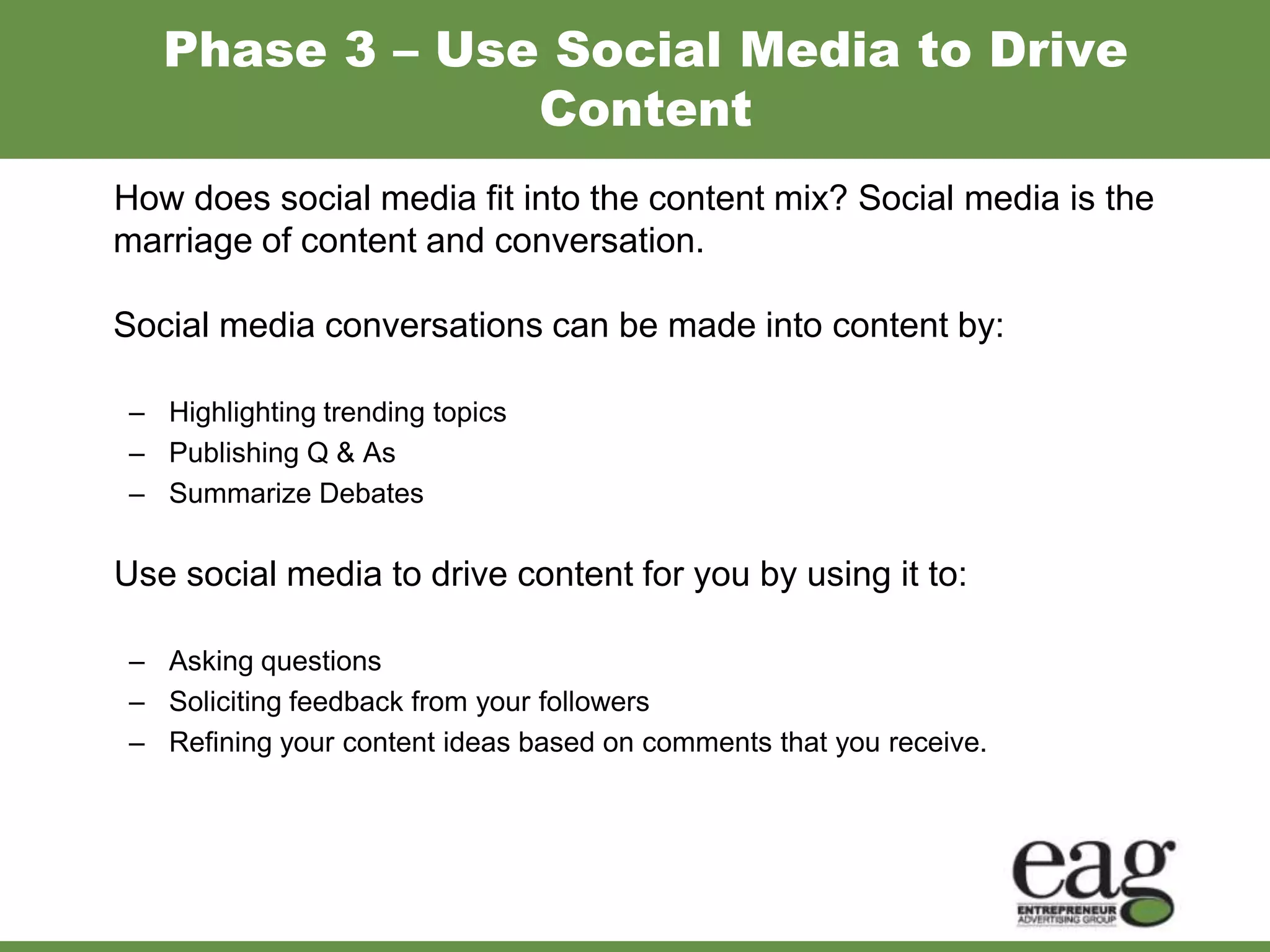 Phase 3 – Use Social Media to Drive
                Content
How does social media fit into the content mix? Social media is the
marriage of content and conversation.

Social media conversations can be made into content by:

 – Highlighting trending topics
 – Publishing Q & As
 – Summarize Debates

Use social media to drive content for you by using it to:

 – Asking questions
 – Soliciting feedback from your followers
 – Refining your content ideas based on comments that you receive.
 