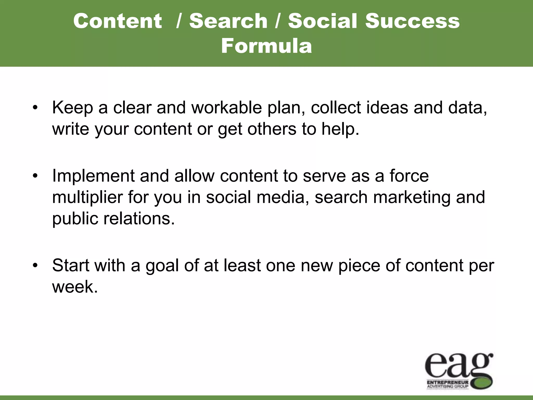 Content / Search / Social Success
                 Formula

• Keep a clear and workable plan, collect ideas and data,
  write your content or get others to help.

• Implement and allow content to serve as a force
  multiplier for you in social media, search marketing and
  public relations.

• Start with a goal of at least one new piece of content per
  week.
 