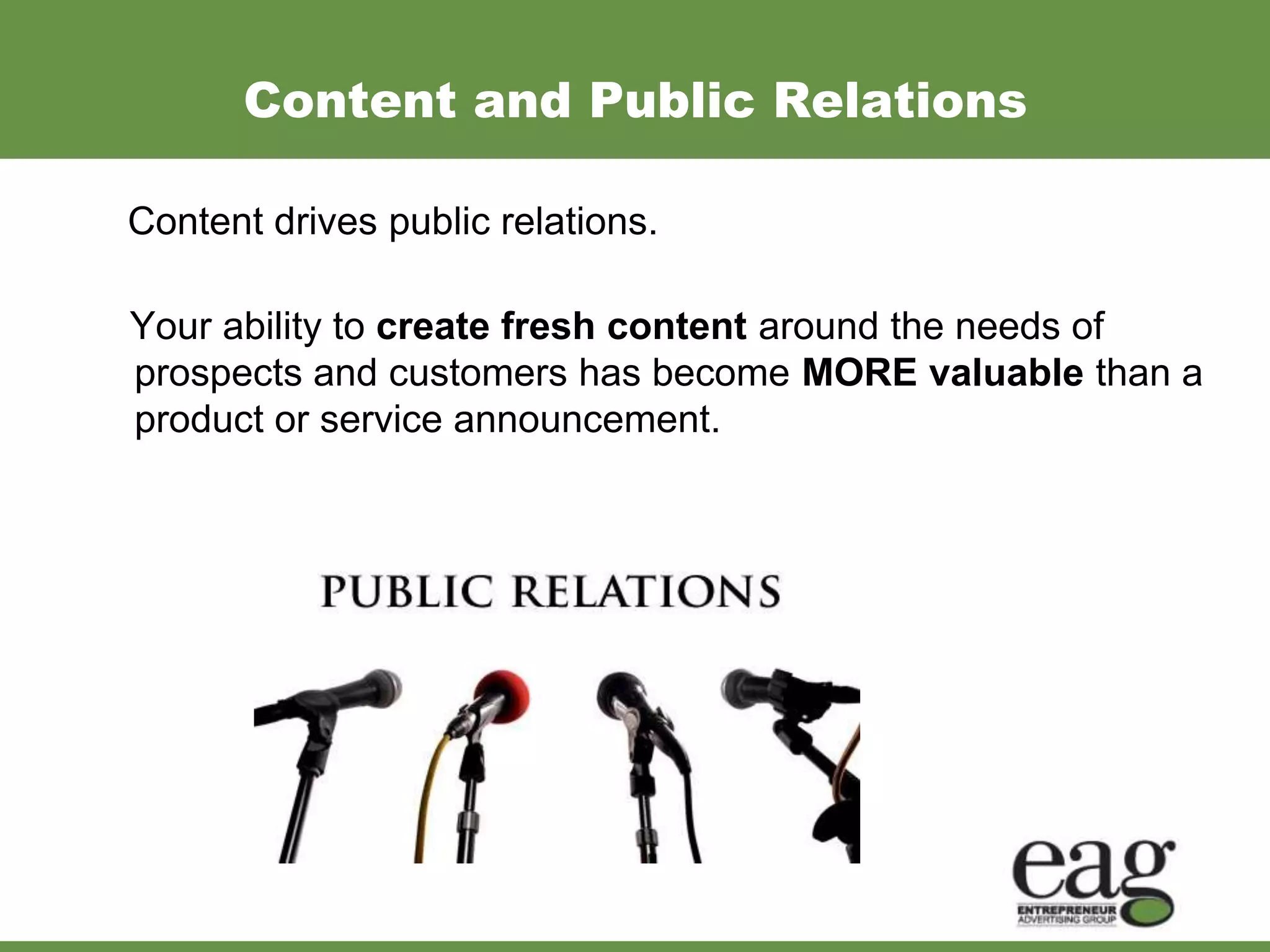 Content and Public Relations

Content drives public relations.

Your ability to create fresh content around the needs of
prospects and customers has become MORE valuable than a
product or service announcement.
 