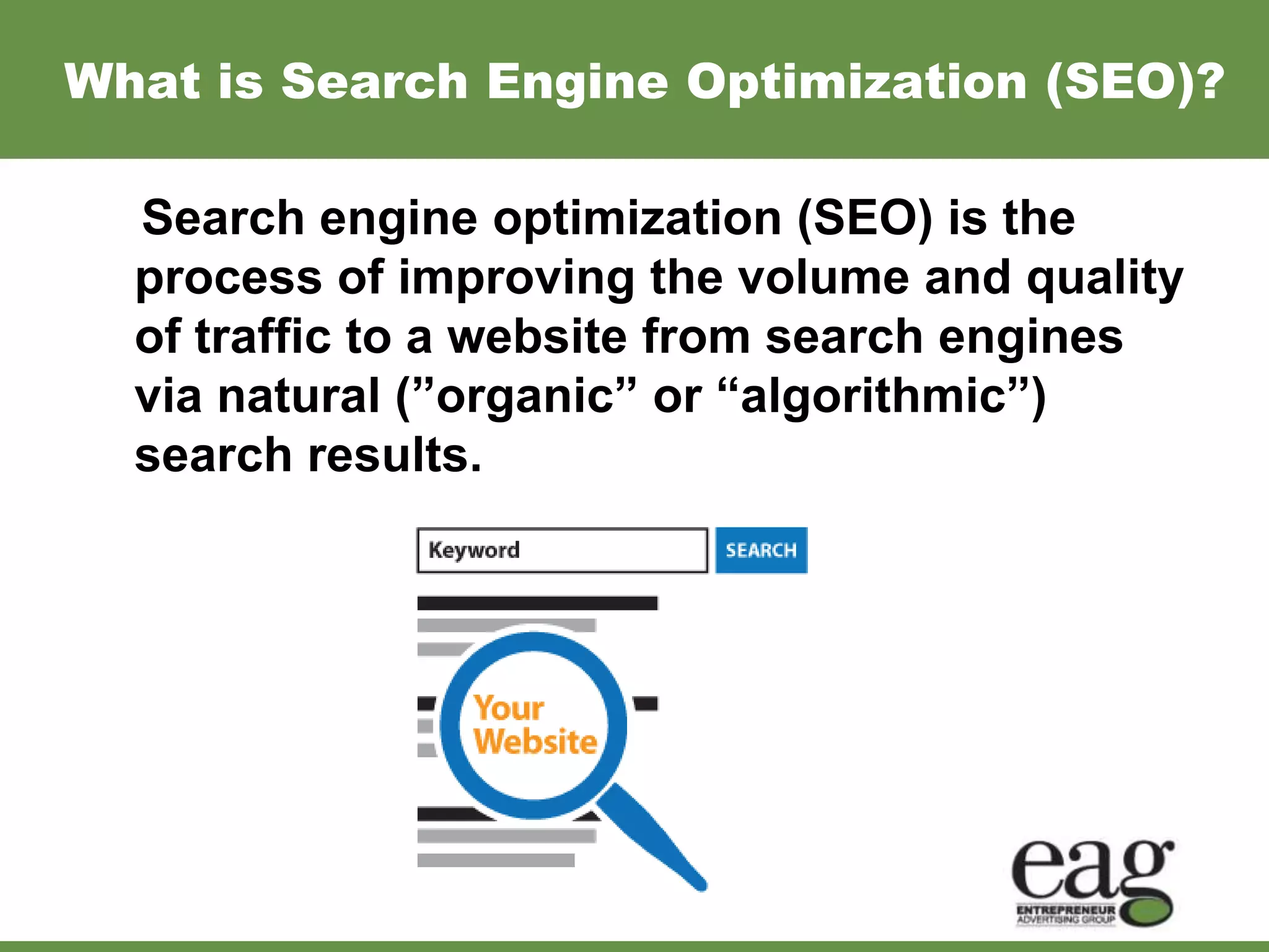 What is Search Engine Optimization (SEO)?

  Search engine optimization (SEO) is the
  process of improving the volume and quality
  of traffic to a website from search engines
  via natural (”organic” or “algorithmic”)
  search results.
 