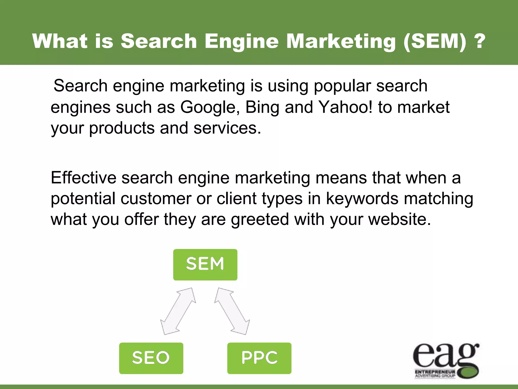 What is Search Engine Marketing (SEM) ?

 Search engine marketing is using popular search
 engines such as Google, Bing and Yahoo! to market
 your products and services.

 Effective search engine marketing means that when a
 potential customer or client types in keywords matching
 what you offer they are greeted with your website.
 