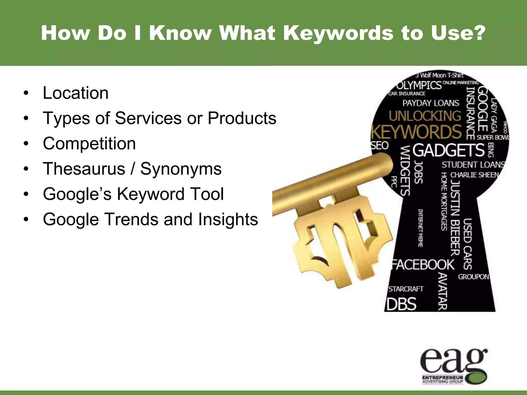 How Do I Know What Keywords to Use?

•   Location
•   Types of Services or Products
•   Competition
•   Thesaurus / Synonyms
•   Google’s Keyword Tool
•   Google Trends and Insights
 