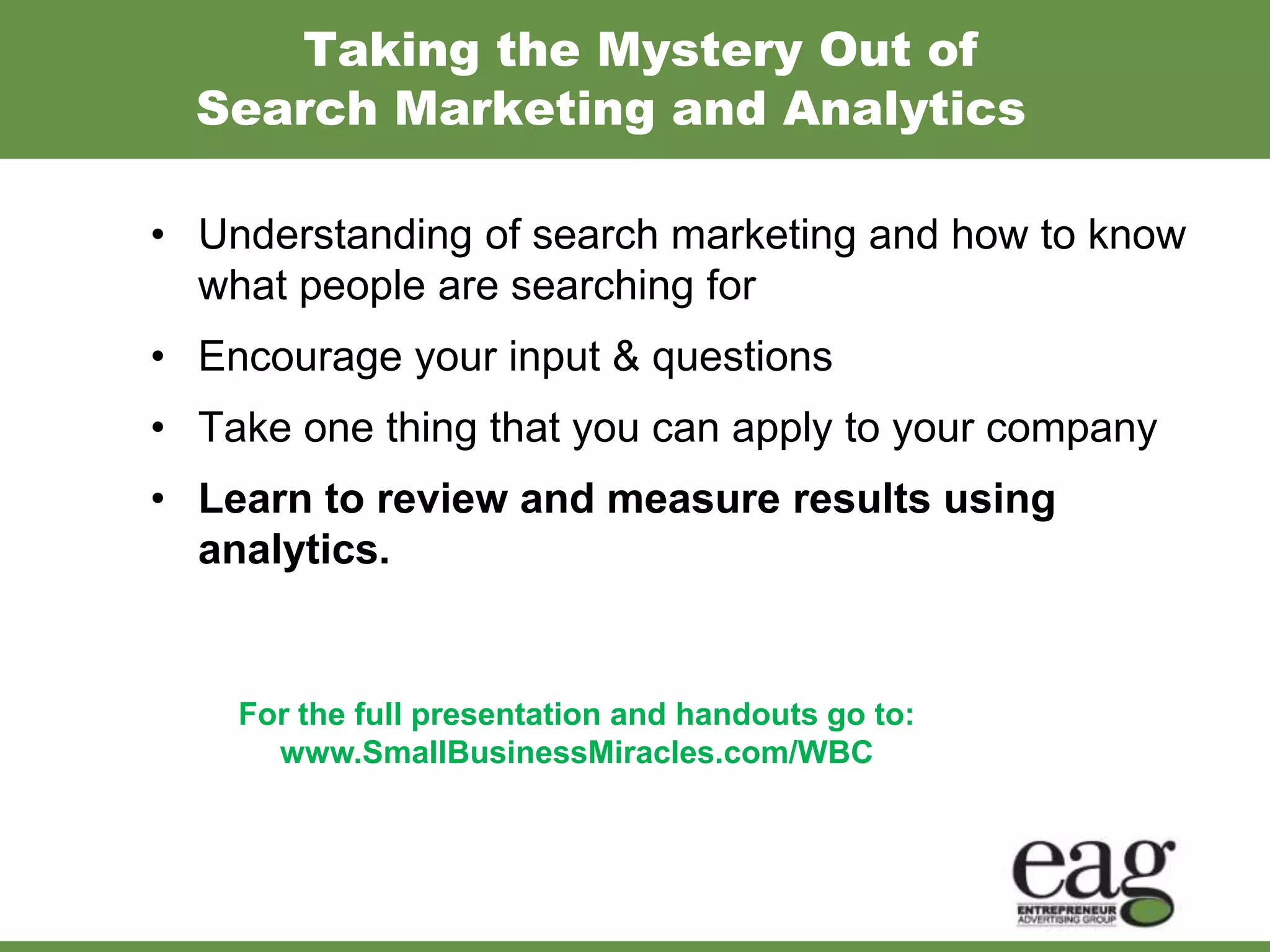 Taking the Mystery Out of
  Search Marketing and Analytics

• Understanding of search marketing and how to know
  what people are searching for
• Encourage your input & questions
• Take one thing that you can apply to your company
• Learn to review and measure results using
  analytics.


    For the full presentation and handouts go to:
      www.SmallBusinessMiracles.com/WBC
 