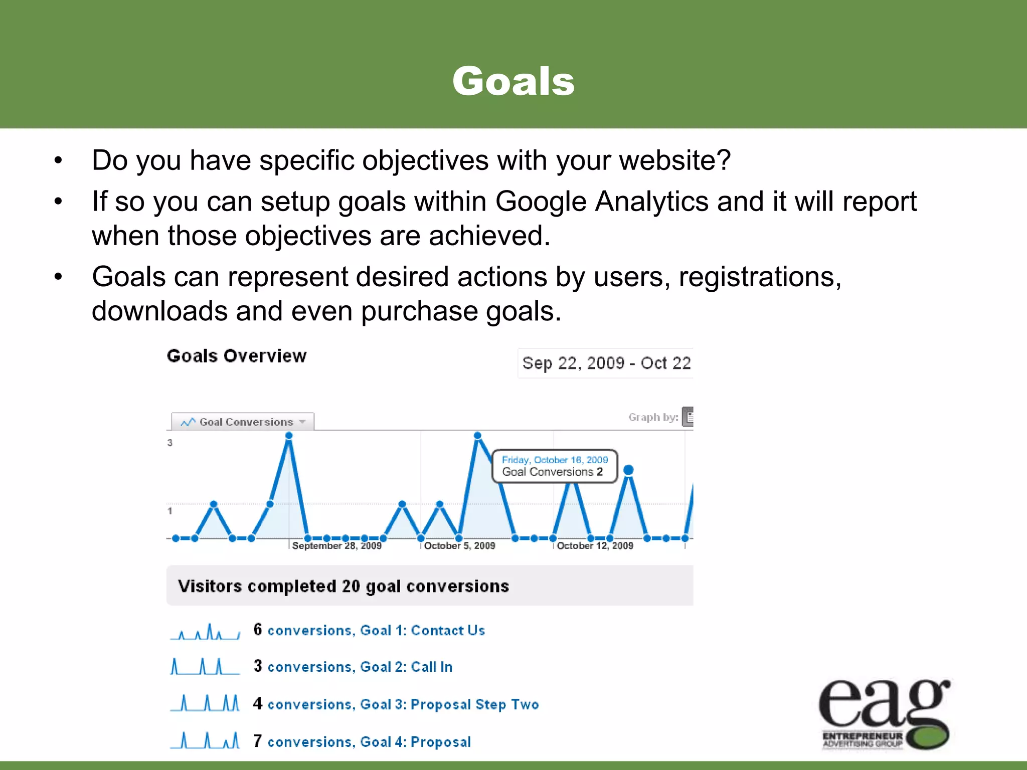 Goals
• Do you have specific objectives with your website?
• If so you can setup goals within Google Analytics and it will report
  when those objectives are achieved.
• Goals can represent desired actions by users, registrations,
  downloads and even purchase goals.
 